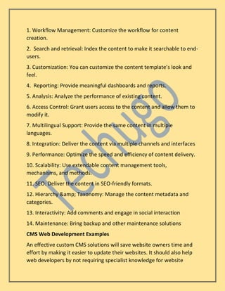 1. Workflow Management: Customize the workflow for content
creation.
2. Search and retrieval: Index the content to make it searchable to end-
users.
3. Customization: You can customize the content template’s look and
feel.
4. Reporting: Provide meaningful dashboards and reports.
5. Analysis: Analyze the performance of existing content.
6. Access Control: Grant users access to the content and allow them to
modify it.
7. Multilingual Support: Provide the same content in multiple
languages.
8. Integration: Deliver the content via multiple channels and interfaces
9. Performance: Optimize the speed and efficiency of content delivery.
10. Scalability: Use extendable content management tools,
mechanisms, and methods.
11. SEO: Deliver the content in SEO-friendly formats.
12. Hierarchy &amp; Taxonomy: Manage the content metadata and
categories.
13. Interactivity: Add comments and engage in social interaction
14. Maintenance: Bring backup and other maintenance solutions
CMS Web Development Examples
An effective custom CMS solutions will save website owners time and
effort by making it easier to update their websites. It should also help
web developers by not requiring specialist knowledge for website
 