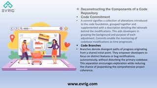www.evrig.com
 Deconstructing the Components of a Code
Repository
 Code Commitment
• A commit signifies a collection of alterations introduced
to the code foundation, grouped together and
supplemented with a description detailing the rationale
behind the modifications. This aids developers in
grasping the background and purpose of each
adjustment. Commits enable the monitoring of
codebase modifications as time progresses.
 Code Branches
• Branches denote divergent paths of progress originating
from a shared initial point. They empower developers to
focus on distinct features or bug rectifications
autonomously, without disturbing the primary codebase.
This separation encourages exploration while reducing
the chance of jeopardizing the comprehensive project
coherence.
 