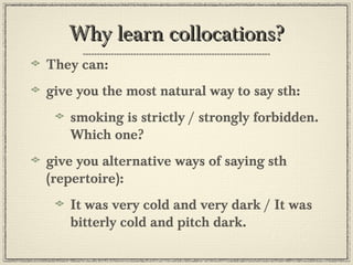 Why learn collocations?Why learn collocations?
They can:
give you the most natural way to say sth:
smoking is strictly / strongly forbidden.
Which one?
give you alternative ways of saying sth
(repertoire):
It was very cold and very dark / It was
bitterly cold and pitch dark.