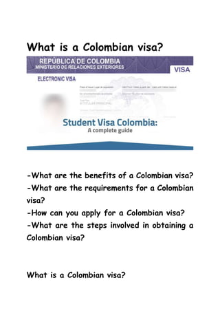 What is a Colombian visa?
-What are the benefits of a Colombian visa?
-What are the requirements for a Colombian
visa?
-How can you apply for a Colombian visa?
-What are the steps involved in obtaining a
Colombian visa?
What is a Colombian visa?
 