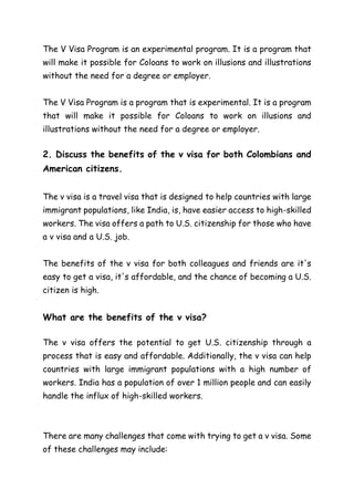 The V Visa Program is an experimental program. It is a program that
will make it possible for Coloans to work on illusions and illustrations
without the need for a degree or employer.
The V Visa Program is a program that is experimental. It is a program
that will make it possible for Coloans to work on illusions and
illustrations without the need for a degree or employer.
2. Discuss the benefits of the v visa for both Colombians and
American citizens.
The v visa is a travel visa that is designed to help countries with large
immigrant populations, like India, is, have easier access to high-skilled
workers. The visa offers a path to U.S. citizenship for those who have
a v visa and a U.S. job.
The benefits of the v visa for both colleagues and friends are it's
easy to get a visa, it's affordable, and the chance of becoming a U.S.
citizen is high.
What are the benefits of the v visa?
The v visa offers the potential to get U.S. citizenship through a
process that is easy and affordable. Additionally, the v visa can help
countries with large immigrant populations with a high number of
workers. India has a population of over 1 million people and can easily
handle the influx of high-skilled workers.
There are many challenges that come with trying to get a v visa. Some
of these challenges may include:
 
