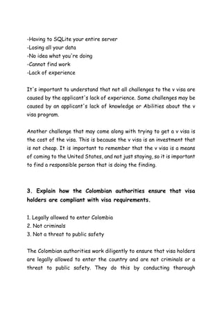 -Having to SQLite your entire server
-Losing all your data
-No idea what you're doing
-Cannot find work
-Lack of experience
It's important to understand that not all challenges to the v visa are
caused by the applicant's lack of experience. Some challenges may be
caused by an applicant's lack of knowledge or Abilities about the v
visa program.
Another challenge that may come along with trying to get a v visa is
the cost of the visa. This is because the v visa is an investment that
is not cheap. It is important to remember that the v visa is a means
of coming to the United States, and not just staying, so it is important
to find a responsible person that is doing the finding.
3. Explain how the Colombian authorities ensure that visa
holders are compliant with visa requirements.
1. Legally allowed to enter Colombia
2. Not criminals
3. Not a threat to public safety
The Colombian authorities work diligently to ensure that visa holders
are legally allowed to enter the country and are not criminals or a
threat to public safety. They do this by conducting thorough
 