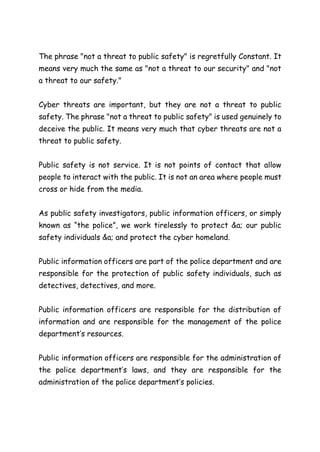 The phrase "not a threat to public safety" is regretfully Constant. It
means very much the same as "not a threat to our security" and "not
a threat to our safety."
Cyber threats are important, but they are not a threat to public
safety. The phrase "not a threat to public safety" is used genuinely to
deceive the public. It means very much that cyber threats are not a
threat to public safety.
Public safety is not service. It is not points of contact that allow
people to interact with the public. It is not an area where people must
cross or hide from the media.
As public safety investigators, public information officers, or simply
known as “the police”, we work tirelessly to protect &a; our public
safety individuals &a; and protect the cyber homeland.
Public information officers are part of the police department and are
responsible for the protection of public safety individuals, such as
detectives, detectives, and more.
Public information officers are responsible for the distribution of
information and are responsible for the management of the police
department’s resources.
Public information officers are responsible for the administration of
the police department’s laws, and they are responsible for the
administration of the police department’s policies.
 