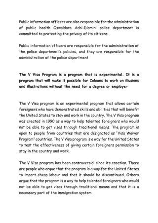 Public information officers are also responsible for the administration
of public health Oswaldara Achi-Dlamini police department is
committed to protecting the privacy of its citizens.
Public information officers are responsible for the administration of
the police department’s policies, and they are responsible for the
administration of the police department
The V Visa Program is a program that is experimental. It is a
program that will make it possible for Coloans to work on illusions
and illustrations without the need for a degree or employer
The V Visa program is an experimental program that allows certain
foreigners who have demonstrated skills and abilities that will benefit
the United States to stay and work in the country. The V Visa program
was created in 1990 as a way to help talented foreigners who would
not be able to get visas through traditional means. The program is
open to people from countries that are designated as “Visa Waiver
Program” countries. The V Visa program is a way for the United States
to test the effectiveness of giving certain foreigners permission to
stay in the country and work.
The V Visa program has been controversial since its creation. There
are people who argue that the program is a way for the United States
to import cheap labour and that it should be discontinued. Others
argue that the program is a way to help talented foreigners who would
not be able to get visas through traditional means and that it is a
necessary part of the immigration system
 