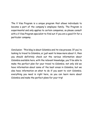 The V Visa Program is a unique program that allows individuals to
become a part of the company's employee family. The Program is
experimental and only applies to certain companies, so please consult
with a V Visa Program specialist to find out if you are a good fit for a
particular company.
Conclusion: This blog is about Colombia and its visa process. If you're
looking to travel to Colombia, or just want to know more about it, then
you should definitely check out the various information about
Colombia available here. with the relevant knowledge, you'll be able to
make the perfect plan for your travel to Colombia. not only did we
have information about some of the best areas in Colombia, but we
also have information on what to do if you want to visit Colombia.
everything you need is right here, so you can learn more about
Colombia and make the perfect plans for your trip!
 