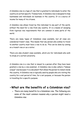 A Colombia visa is a type of visa that is granted to individuals to enter the
country on certain specific Transactions. A Colombia visa is designed to help
businesses and individuals do business in the country. It is a source of
income for many of its citizens.
A Colombia visa allows travel by this individual to any part of the world,
without the need for a visa from any country. It is a means of escaping
from rigorous visa requirements that are common in some parts of the
world.
There are many types of Colombian visas available, but all visas are
considered transit visas. This means that any person who wishes to travel
to another country must have a visa to do so. This can be done by coming
on a transit visa or as a visitor.
There are also student visas available, which are for individuals who wish
to study at a certain university.
A Colombia visa is a visa that is issued to a person after they have been
granted a visa by a visa examiner. A Colombia visa is also called a "habeas
corpus" visa because it is a document that allows the person to remain inside
the country. A Colombia visa is typically used by people who are visiting the
country for a set period of time, for a set purpose, or because the person
is travelling for a specific purpose.
-What are the benefits of a Colombian visa?
● There are many benefits to a Colombian visa. The following are
some of the most common reasons why a person might need a
Colombia visa:
 