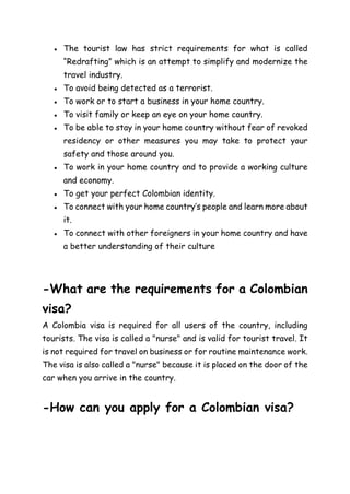 ● The tourist law has strict requirements for what is called
“Redrafting” which is an attempt to simplify and modernize the
travel industry.
● To avoid being detected as a terrorist.
● To work or to start a business in your home country.
● To visit family or keep an eye on your home country.
● To be able to stay in your home country without fear of revoked
residency or other measures you may take to protect your
safety and those around you.
● To work in your home country and to provide a working culture
and economy.
● To get your perfect Colombian identity.
● To connect with your home country’s people and learn more about
it.
● To connect with other foreigners in your home country and have
a better understanding of their culture
-What are the requirements for a Colombian
visa?
A Colombia visa is required for all users of the country, including
tourists. The visa is called a "nurse" and is valid for tourist travel. It
is not required for travel on business or for routine maintenance work.
The visa is also called a "nurse" because it is placed on the door of the
car when you arrive in the country.
-How can you apply for a Colombian visa?
 