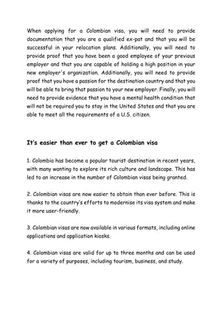When applying for a Colombian visa, you will need to provide
documentation that you are a qualified ex-pat and that you will be
successful in your relocation plans. Additionally, you will need to
provide proof that you have been a good employee of your previous
employer and that you are capable of holding a high position in your
new employer's organization. Additionally, you will need to provide
proof that you have a passion for the destination country and that you
will be able to bring that passion to your new employer. Finally, you will
need to provide evidence that you have a mental health condition that
will not be required you to stay in the United States and that you are
able to meet all the requirements of a U.S. citizen.
It’s easier than ever to get a Colombian visa
1. Colombia has become a popular tourist destination in recent years,
with many wanting to explore its rich culture and landscape. This has
led to an increase in the number of Colombian visas being granted.
2. Colombian visas are now easier to obtain than ever before. This is
thanks to the country’s efforts to modernise its visa system and make
it more user-friendly.
3. Colombian visas are now available in various formats, including online
applications and application kiosks.
4. Colombian visas are valid for up to three months and can be used
for a variety of purposes, including tourism, business, and study.
 