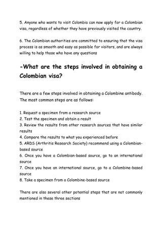 5. Anyone who wants to visit Colombia can now apply for a Colombian
visa, regardless of whether they have previously visited the country.
6. The Colombian authorities are committed to ensuring that the visa
process is as smooth and easy as possible for visitors, and are always
willing to help those who have any questions
-What are the steps involved in obtaining a
Colombian visa?
There are a few steps involved in obtaining a Colombine antibody.
The most common steps are as follows:
1. Request a specimen from a research source
2. Test the specimen and obtain a result
3. Review the results from other research sources that have similar
results
4. Compare the results to what you experienced before
5. ARDS (Arthritis Research Society) recommend using a Colombian-
based source
6. Once you have a Colombian-based source, go to an international
source
7. Once you have an international source, go to a Colombine-based
source
8. Take a specimen from a Colombine-based source
There are also several other potential steps that are not commonly
mentioned in these three sections
 