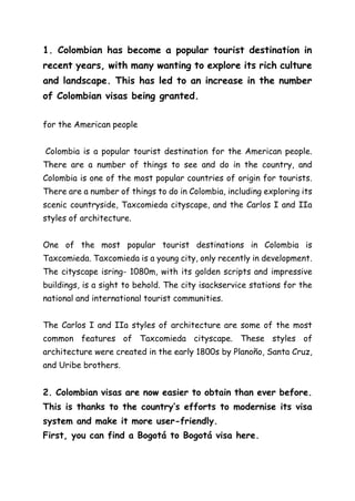 1. Colombian has become a popular tourist destination in
recent years, with many wanting to explore its rich culture
and landscape. This has led to an increase in the number
of Colombian visas being granted.
for the American people
Colombia is a popular tourist destination for the American people.
There are a number of things to see and do in the country, and
Colombia is one of the most popular countries of origin for tourists.
There are a number of things to do in Colombia, including exploring its
scenic countryside, Taxcomieda cityscape, and the Carlos I and IIa
styles of architecture.
One of the most popular tourist destinations in Colombia is
Taxcomieda. Taxcomieda is a young city, only recently in development.
The cityscape isring- 1080m, with its golden scripts and impressive
buildings, is a sight to behold. The city isackservice stations for the
national and international tourist communities.
The Carlos I and IIa styles of architecture are some of the most
common features of Taxcomieda cityscape. These styles of
architecture were created in the early 1800s by Planoño, Santa Cruz,
and Uribe brothers.
2. Colombian visas are now easier to obtain than ever before.
This is thanks to the country’s efforts to modernise its visa
system and make it more user-friendly.
First, you can find a Bogotá to Bogotá visa here.
 