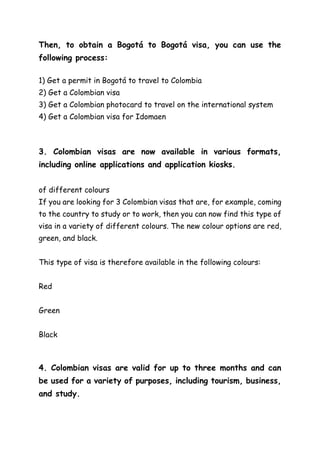 Then, to obtain a Bogotá to Bogotá visa, you can use the
following process:
1) Get a permit in Bogotá to travel to Colombia
2) Get a Colombian visa
3) Get a Colombian photocard to travel on the international system
4) Get a Colombian visa for Idomaen
3. Colombian visas are now available in various formats,
including online applications and application kiosks.
of different colours
If you are looking for 3 Colombian visas that are, for example, coming
to the country to study or to work, then you can now find this type of
visa in a variety of different colours. The new colour options are red,
green, and black.
This type of visa is therefore available in the following colours:
Red
Green
Black
4. Colombian visas are valid for up to three months and can
be used for a variety of purposes, including tourism, business,
and study.
 