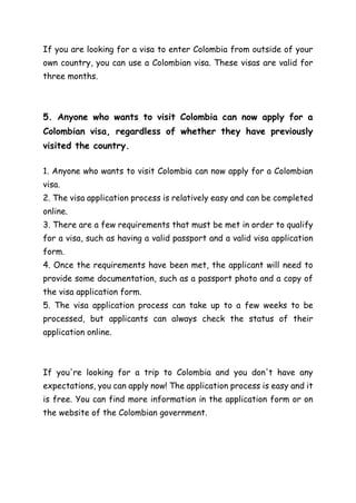 If you are looking for a visa to enter Colombia from outside of your
own country, you can use a Colombian visa. These visas are valid for
three months.
5. Anyone who wants to visit Colombia can now apply for a
Colombian visa, regardless of whether they have previously
visited the country.
1. Anyone who wants to visit Colombia can now apply for a Colombian
visa.
2. The visa application process is relatively easy and can be completed
online.
3. There are a few requirements that must be met in order to qualify
for a visa, such as having a valid passport and a valid visa application
form.
4. Once the requirements have been met, the applicant will need to
provide some documentation, such as a passport photo and a copy of
the visa application form.
5. The visa application process can take up to a few weeks to be
processed, but applicants can always check the status of their
application online.
If you're looking for a trip to Colombia and you don't have any
expectations, you can apply now! The application process is easy and it
is free. You can find more information in the application form or on
the website of the Colombian government.
 