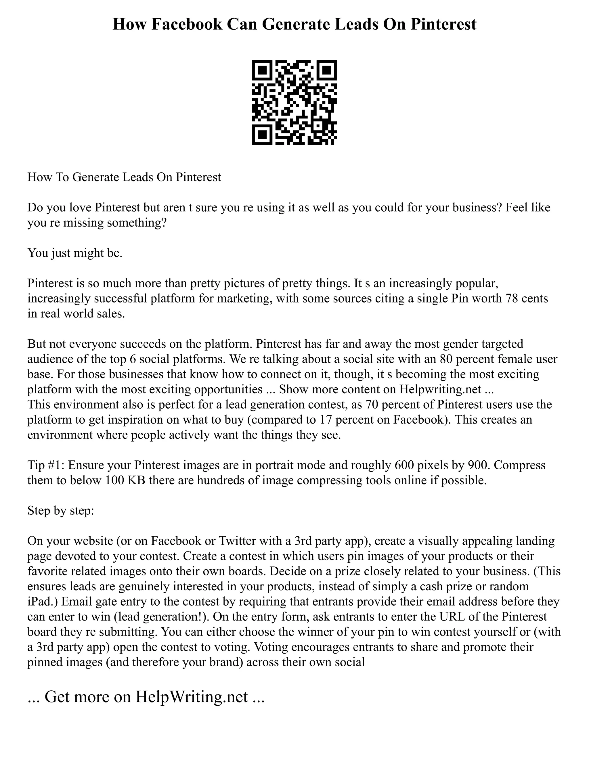 How Facebook Can Generate Leads On Pinterest
How To Generate Leads On Pinterest
Do you love Pinterest but aren t sure you re using it as well as you could for your business? Feel like
you re missing something?
You just might be.
Pinterest is so much more than pretty pictures of pretty things. It s an increasingly popular,
increasingly successful platform for marketing, with some sources citing a single Pin worth 78 cents
in real world sales.
But not everyone succeeds on the platform. Pinterest has far and away the most gender targeted
audience of the top 6 social platforms. We re talking about a social site with an 80 percent female user
base. For those businesses that know how to connect on it, though, it s becoming the most exciting
platform with the most exciting opportunities ... Show more content on Helpwriting.net ...
This environment also is perfect for a lead generation contest, as 70 percent of Pinterest users use the
platform to get inspiration on what to buy (compared to 17 percent on Facebook). This creates an
environment where people actively want the things they see.
Tip #1: Ensure your Pinterest images are in portrait mode and roughly 600 pixels by 900. Compress
them to below 100 KB there are hundreds of image compressing tools online if possible.
Step by step:
On your website (or on Facebook or Twitter with a 3rd party app), create a visually appealing landing
page devoted to your contest. Create a contest in which users pin images of your products or their
favorite related images onto their own boards. Decide on a prize closely related to your business. (This
ensures leads are genuinely interested in your products, instead of simply a cash prize or random
iPad.) Email gate entry to the contest by requiring that entrants provide their email address before they
can enter to win (lead generation!). On the entry form, ask entrants to enter the URL of the Pinterest
board they re submitting. You can either choose the winner of your pin to win contest yourself or (with
a 3rd party app) open the contest to voting. Voting encourages entrants to share and promote their
pinned images (and therefore your brand) across their own social
... Get more on HelpWriting.net ...
 