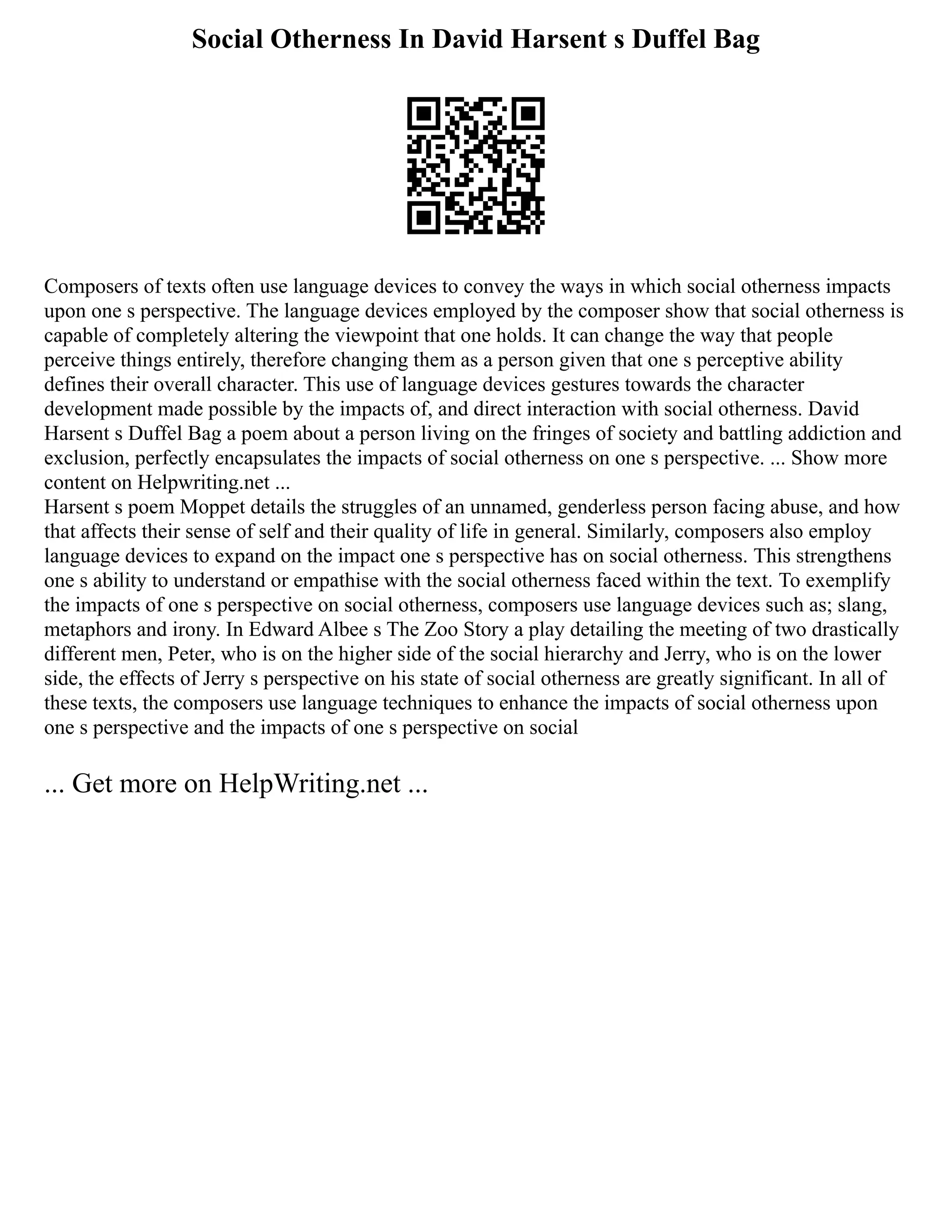 Social Otherness In David Harsent s Duffel Bag
Composers of texts often use language devices to convey the ways in which social otherness impacts
upon one s perspective. The language devices employed by the composer show that social otherness is
capable of completely altering the viewpoint that one holds. It can change the way that people
perceive things entirely, therefore changing them as a person given that one s perceptive ability
defines their overall character. This use of language devices gestures towards the character
development made possible by the impacts of, and direct interaction with social otherness. David
Harsent s Duffel Bag a poem about a person living on the fringes of society and battling addiction and
exclusion, perfectly encapsulates the impacts of social otherness on one s perspective. ... Show more
content on Helpwriting.net ...
Harsent s poem Moppet details the struggles of an unnamed, genderless person facing abuse, and how
that affects their sense of self and their quality of life in general. Similarly, composers also employ
language devices to expand on the impact one s perspective has on social otherness. This strengthens
one s ability to understand or empathise with the social otherness faced within the text. To exemplify
the impacts of one s perspective on social otherness, composers use language devices such as; slang,
metaphors and irony. In Edward Albee s The Zoo Story a play detailing the meeting of two drastically
different men, Peter, who is on the higher side of the social hierarchy and Jerry, who is on the lower
side, the effects of Jerry s perspective on his state of social otherness are greatly significant. In all of
these texts, the composers use language techniques to enhance the impacts of social otherness upon
one s perspective and the impacts of one s perspective on social
... Get more on HelpWriting.net ...
 