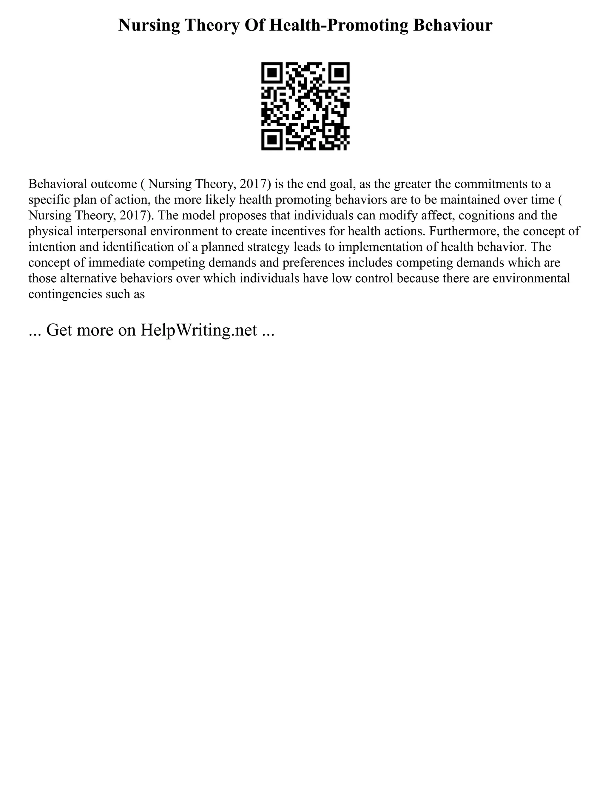 Nursing Theory Of Health-Promoting Behaviour
Behavioral outcome ( Nursing Theory, 2017) is the end goal, as the greater the commitments to a
specific plan of action, the more likely health promoting behaviors are to be maintained over time (
Nursing Theory, 2017). The model proposes that individuals can modify affect, cognitions and the
physical interpersonal environment to create incentives for health actions. Furthermore, the concept of
intention and identification of a planned strategy leads to implementation of health behavior. The
concept of immediate competing demands and preferences includes competing demands which are
those alternative behaviors over which individuals have low control because there are environmental
contingencies such as
... Get more on HelpWriting.net ...
 