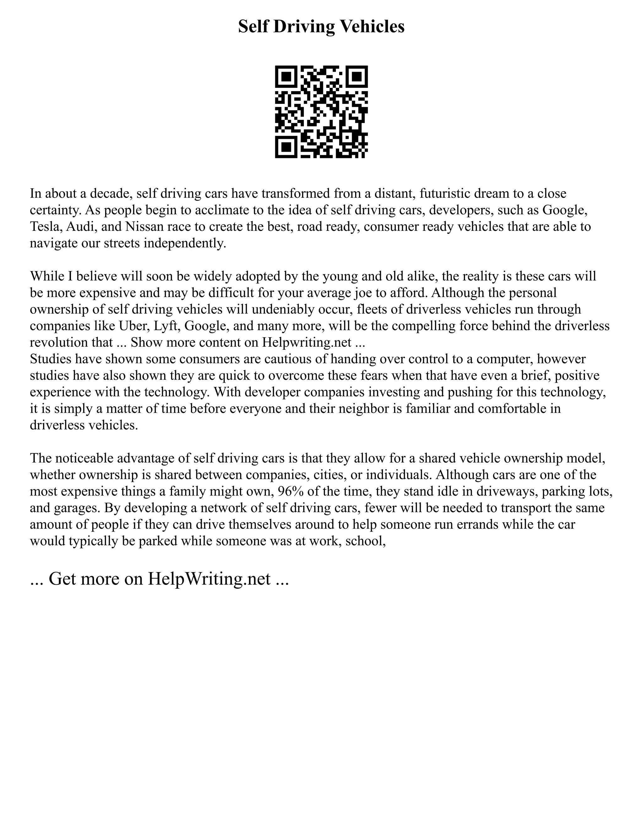 Self Driving Vehicles
In about a decade, self driving cars have transformed from a distant, futuristic dream to a close
certainty. As people begin to acclimate to the idea of self driving cars, developers, such as Google,
Tesla, Audi, and Nissan race to create the best, road ready, consumer ready vehicles that are able to
navigate our streets independently.
While I believe will soon be widely adopted by the young and old alike, the reality is these cars will
be more expensive and may be difficult for your average joe to afford. Although the personal
ownership of self driving vehicles will undeniably occur, fleets of driverless vehicles run through
companies like Uber, Lyft, Google, and many more, will be the compelling force behind the driverless
revolution that ... Show more content on Helpwriting.net ...
Studies have shown some consumers are cautious of handing over control to a computer, however
studies have also shown they are quick to overcome these fears when that have even a brief, positive
experience with the technology. With developer companies investing and pushing for this technology,
it is simply a matter of time before everyone and their neighbor is familiar and comfortable in
driverless vehicles.
The noticeable advantage of self driving cars is that they allow for a shared vehicle ownership model,
whether ownership is shared between companies, cities, or individuals. Although cars are one of the
most expensive things a family might own, 96% of the time, they stand idle in driveways, parking lots,
and garages. By developing a network of self driving cars, fewer will be needed to transport the same
amount of people if they can drive themselves around to help someone run errands while the car
would typically be parked while someone was at work, school,
... Get more on HelpWriting.net ...
 