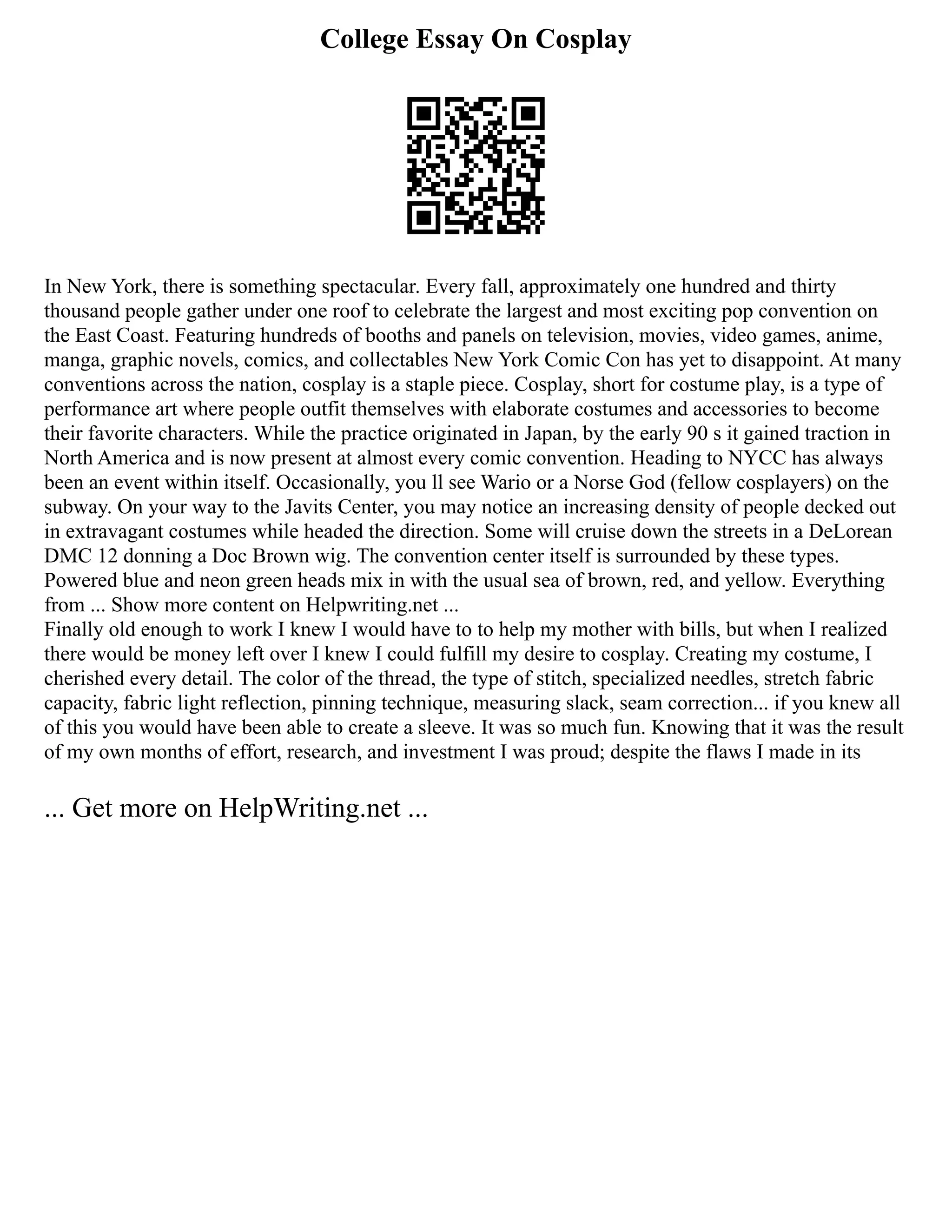 College Essay On Cosplay
In New York, there is something spectacular. Every fall, approximately one hundred and thirty
thousand people gather under one roof to celebrate the largest and most exciting pop convention on
the East Coast. Featuring hundreds of booths and panels on television, movies, video games, anime,
manga, graphic novels, comics, and collectables New York Comic Con has yet to disappoint. At many
conventions across the nation, cosplay is a staple piece. Cosplay, short for costume play, is a type of
performance art where people outfit themselves with elaborate costumes and accessories to become
their favorite characters. While the practice originated in Japan, by the early 90 s it gained traction in
North America and is now present at almost every comic convention. Heading to NYCC has always
been an event within itself. Occasionally, you ll see Wario or a Norse God (fellow cosplayers) on the
subway. On your way to the Javits Center, you may notice an increasing density of people decked out
in extravagant costumes while headed the direction. Some will cruise down the streets in a DeLorean
DMC 12 donning a Doc Brown wig. The convention center itself is surrounded by these types.
Powered blue and neon green heads mix in with the usual sea of brown, red, and yellow. Everything
from ... Show more content on Helpwriting.net ...
Finally old enough to work I knew I would have to to help my mother with bills, but when I realized
there would be money left over I knew I could fulfill my desire to cosplay. Creating my costume, I
cherished every detail. The color of the thread, the type of stitch, specialized needles, stretch fabric
capacity, fabric light reflection, pinning technique, measuring slack, seam correction... if you knew all
of this you would have been able to create a sleeve. It was so much fun. Knowing that it was the result
of my own months of effort, research, and investment I was proud; despite the flaws I made in its
... Get more on HelpWriting.net ...
 