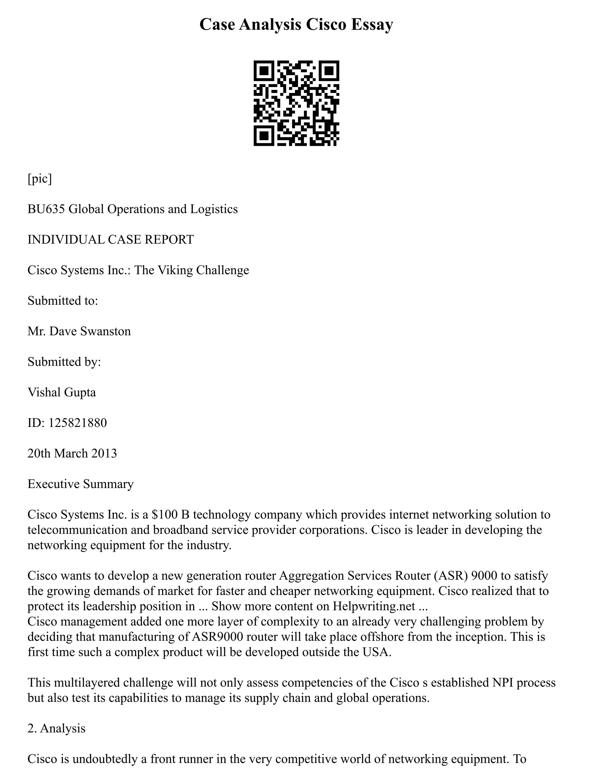 Case Analysis Cisco Essay
[pic]
BU635 Global Operations and Logistics
INDIVIDUAL CASE REPORT
Cisco Systems Inc.: The Viking Challenge
Submitted to:
Mr. Dave Swanston
Submitted by:
Vishal Gupta
ID: 125821880
20th March 2013
Executive Summary
Cisco Systems Inc. is a $100 B technology company which provides internet networking solution to
telecommunication and broadband service provider corporations. Cisco is leader in developing the
networking equipment for the industry.
Cisco wants to develop a new generation router Aggregation Services Router (ASR) 9000 to satisfy
the growing demands of market for faster and cheaper networking equipment. Cisco realized that to
protect its leadership position in ... Show more content on Helpwriting.net ...
Cisco management added one more layer of complexity to an already very challenging problem by
deciding that manufacturing of ASR9000 router will take place offshore from the inception. This is
first time such a complex product will be developed outside the USA.
This multilayered challenge will not only assess competencies of the Cisco s established NPI process
but also test its capabilities to manage its supply chain and global operations.
2. Analysis
Cisco is undoubtedly a front runner in the very competitive world of networking equipment. To
 