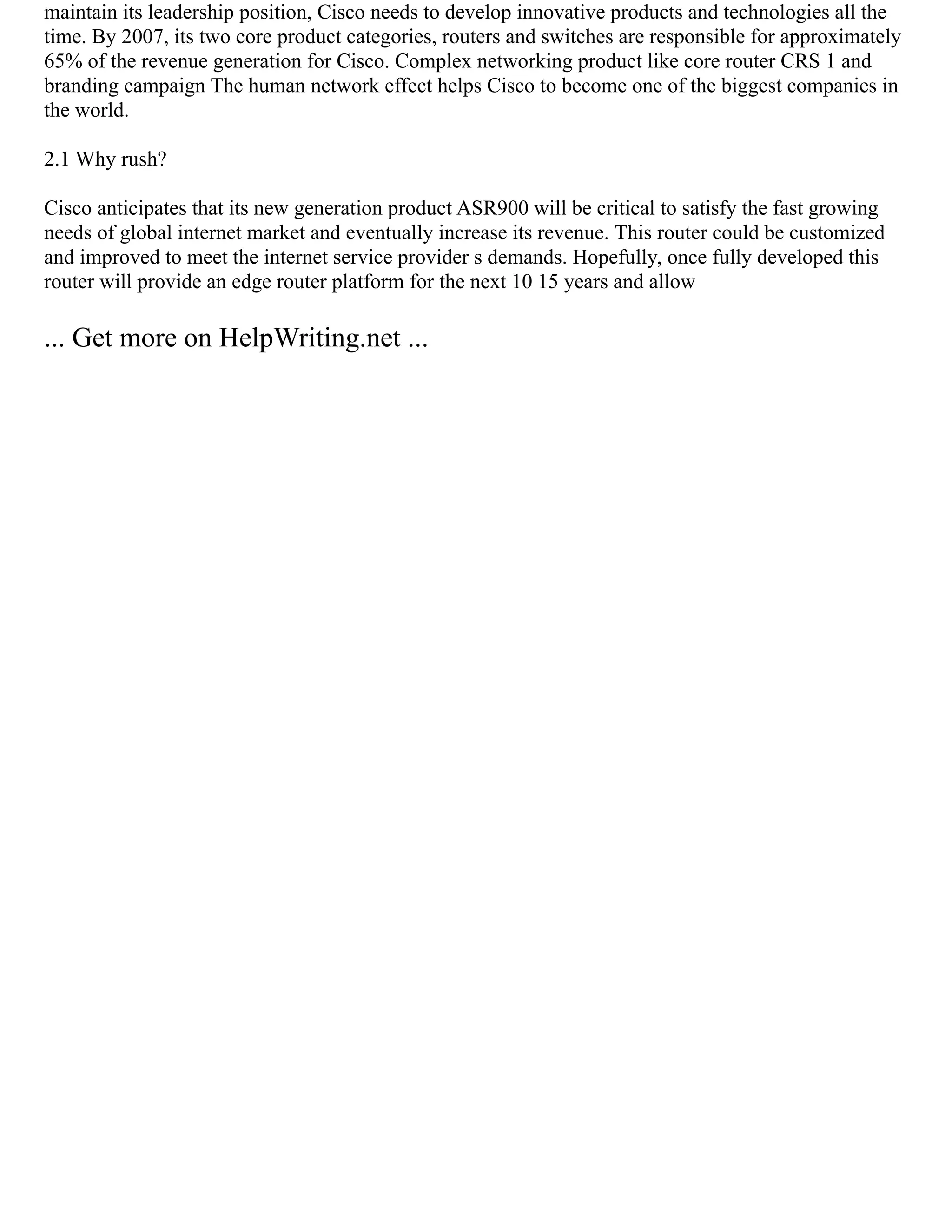 maintain its leadership position, Cisco needs to develop innovative products and technologies all the
time. By 2007, its two core product categories, routers and switches are responsible for approximately
65% of the revenue generation for Cisco. Complex networking product like core router CRS 1 and
branding campaign The human network effect helps Cisco to become one of the biggest companies in
the world.
2.1 Why rush?
Cisco anticipates that its new generation product ASR900 will be critical to satisfy the fast growing
needs of global internet market and eventually increase its revenue. This router could be customized
and improved to meet the internet service provider s demands. Hopefully, once fully developed this
router will provide an edge router platform for the next 10 15 years and allow
... Get more on HelpWriting.net ...
 