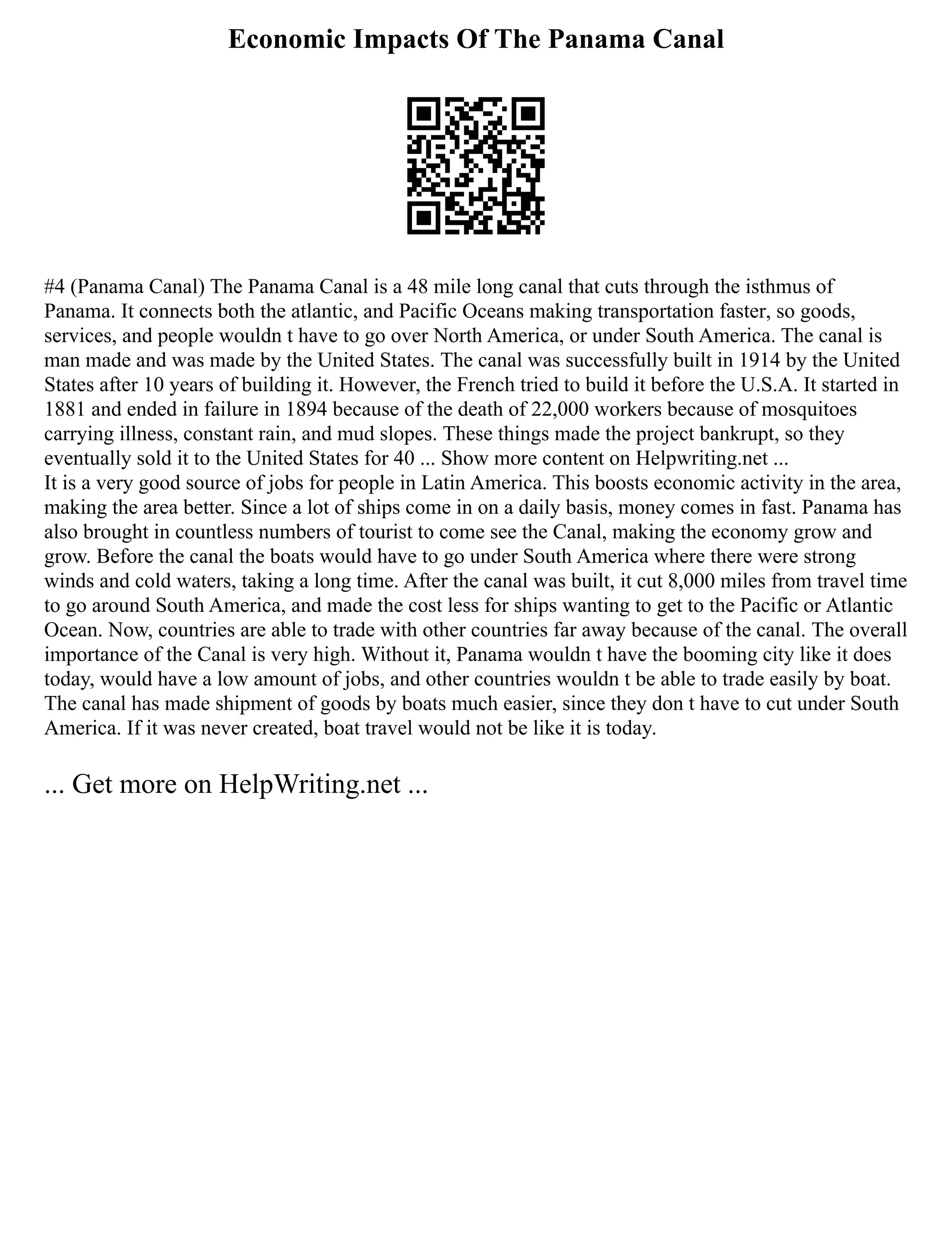 Economic Impacts Of The Panama Canal
#4 (Panama Canal) The Panama Canal is a 48 mile long canal that cuts through the isthmus of
Panama. It connects both the atlantic, and Pacific Oceans making transportation faster, so goods,
services, and people wouldn t have to go over North America, or under South America. The canal is
man made and was made by the United States. The canal was successfully built in 1914 by the United
States after 10 years of building it. However, the French tried to build it before the U.S.A. It started in
1881 and ended in failure in 1894 because of the death of 22,000 workers because of mosquitoes
carrying illness, constant rain, and mud slopes. These things made the project bankrupt, so they
eventually sold it to the United States for 40 ... Show more content on Helpwriting.net ...
It is a very good source of jobs for people in Latin America. This boosts economic activity in the area,
making the area better. Since a lot of ships come in on a daily basis, money comes in fast. Panama has
also brought in countless numbers of tourist to come see the Canal, making the economy grow and
grow. Before the canal the boats would have to go under South America where there were strong
winds and cold waters, taking a long time. After the canal was built, it cut 8,000 miles from travel time
to go around South America, and made the cost less for ships wanting to get to the Pacific or Atlantic
Ocean. Now, countries are able to trade with other countries far away because of the canal. The overall
importance of the Canal is very high. Without it, Panama wouldn t have the booming city like it does
today, would have a low amount of jobs, and other countries wouldn t be able to trade easily by boat.
The canal has made shipment of goods by boats much easier, since they don t have to cut under South
America. If it was never created, boat travel would not be like it is today.
... Get more on HelpWriting.net ...
 