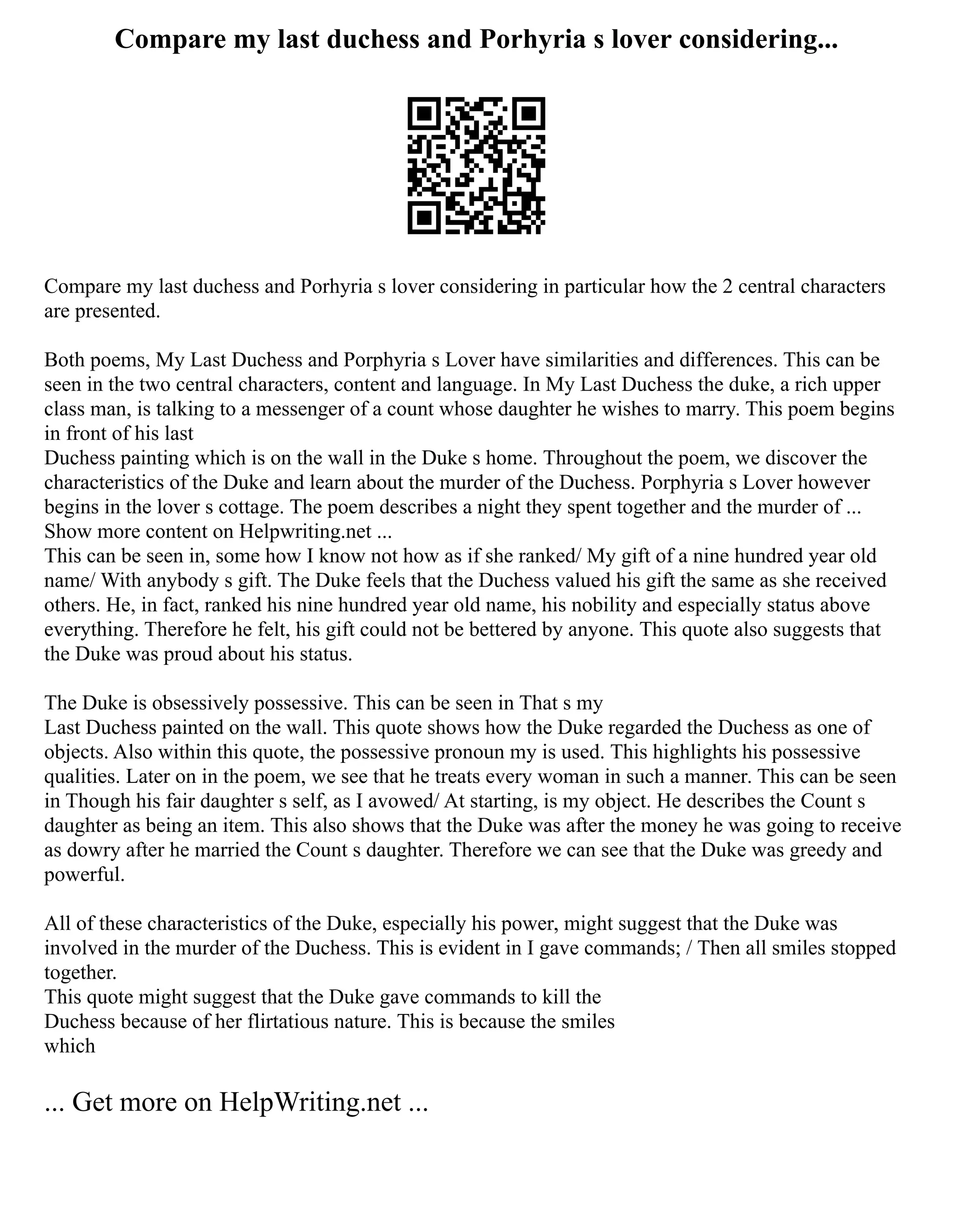 Compare my last duchess and Porhyria s lover considering...
Compare my last duchess and Porhyria s lover considering in particular how the 2 central characters
are presented.
Both poems, My Last Duchess and Porphyria s Lover have similarities and differences. This can be
seen in the two central characters, content and language. In My Last Duchess the duke, a rich upper
class man, is talking to a messenger of a count whose daughter he wishes to marry. This poem begins
in front of his last
Duchess painting which is on the wall in the Duke s home. Throughout the poem, we discover the
characteristics of the Duke and learn about the murder of the Duchess. Porphyria s Lover however
begins in the lover s cottage. The poem describes a night they spent together and the murder of ...
Show more content on Helpwriting.net ...
This can be seen in, some how I know not how as if she ranked/ My gift of a nine hundred year old
name/ With anybody s gift. The Duke feels that the Duchess valued his gift the same as she received
others. He, in fact, ranked his nine hundred year old name, his nobility and especially status above
everything. Therefore he felt, his gift could not be bettered by anyone. This quote also suggests that
the Duke was proud about his status.
The Duke is obsessively possessive. This can be seen in That s my
Last Duchess painted on the wall. This quote shows how the Duke regarded the Duchess as one of
objects. Also within this quote, the possessive pronoun my is used. This highlights his possessive
qualities. Later on in the poem, we see that he treats every woman in such a manner. This can be seen
in Though his fair daughter s self, as I avowed/ At starting, is my object. He describes the Count s
daughter as being an item. This also shows that the Duke was after the money he was going to receive
as dowry after he married the Count s daughter. Therefore we can see that the Duke was greedy and
powerful.
All of these characteristics of the Duke, especially his power, might suggest that the Duke was
involved in the murder of the Duchess. This is evident in I gave commands; / Then all smiles stopped
together.
This quote might suggest that the Duke gave commands to kill the
Duchess because of her flirtatious nature. This is because the smiles
which
... Get more on HelpWriting.net ...
 