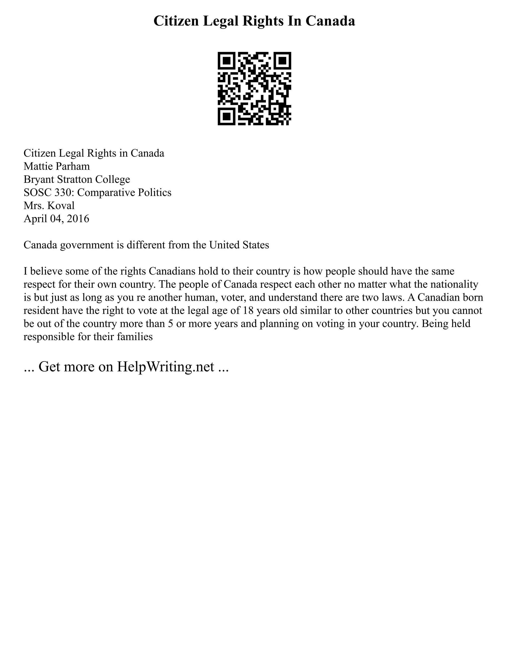 Citizen Legal Rights In Canada
Citizen Legal Rights in Canada
Mattie Parham
Bryant Stratton College
SOSC 330: Comparative Politics
Mrs. Koval
April 04, 2016
Canada government is different from the United States
I believe some of the rights Canadians hold to their country is how people should have the same
respect for their own country. The people of Canada respect each other no matter what the nationality
is but just as long as you re another human, voter, and understand there are two laws. A Canadian born
resident have the right to vote at the legal age of 18 years old similar to other countries but you cannot
be out of the country more than 5 or more years and planning on voting in your country. Being held
responsible for their families
... Get more on HelpWriting.net ...
 