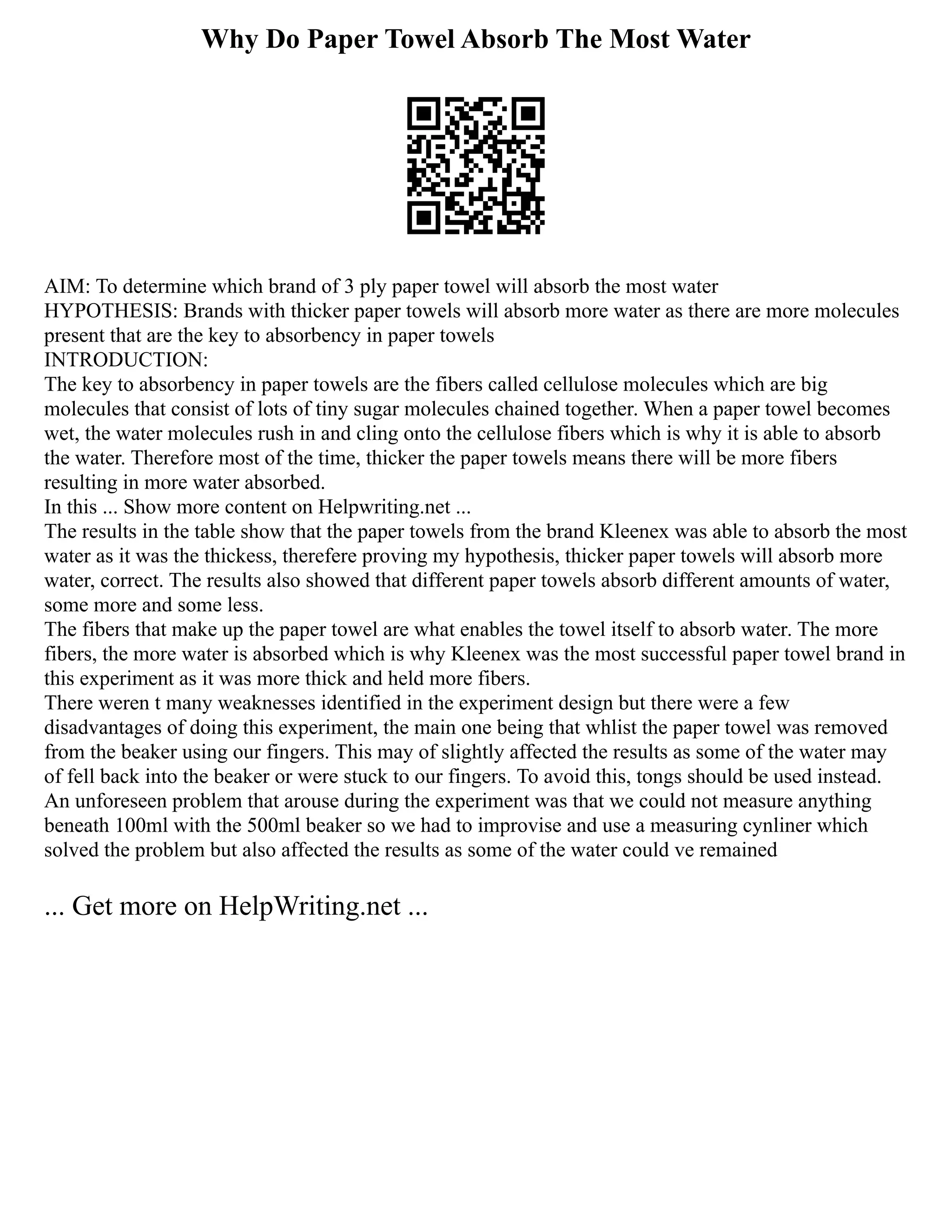 Why Do Paper Towel Absorb The Most Water
AIM: To determine which brand of 3 ply paper towel will absorb the most water
HYPOTHESIS: Brands with thicker paper towels will absorb more water as there are more molecules
present that are the key to absorbency in paper towels
INTRODUCTION:
The key to absorbency in paper towels are the fibers called cellulose molecules which are big
molecules that consist of lots of tiny sugar molecules chained together. When a paper towel becomes
wet, the water molecules rush in and cling onto the cellulose fibers which is why it is able to absorb
the water. Therefore most of the time, thicker the paper towels means there will be more fibers
resulting in more water absorbed.
In this ... Show more content on Helpwriting.net ...
The results in the table show that the paper towels from the brand Kleenex was able to absorb the most
water as it was the thickess, therefere proving my hypothesis, thicker paper towels will absorb more
water, correct. The results also showed that different paper towels absorb different amounts of water,
some more and some less.
The fibers that make up the paper towel are what enables the towel itself to absorb water. The more
fibers, the more water is absorbed which is why Kleenex was the most successful paper towel brand in
this experiment as it was more thick and held more fibers.
There weren t many weaknesses identified in the experiment design but there were a few
disadvantages of doing this experiment, the main one being that whlist the paper towel was removed
from the beaker using our fingers. This may of slightly affected the results as some of the water may
of fell back into the beaker or were stuck to our fingers. To avoid this, tongs should be used instead.
An unforeseen problem that arouse during the experiment was that we could not measure anything
beneath 100ml with the 500ml beaker so we had to improvise and use a measuring cynliner which
solved the problem but also affected the results as some of the water could ve remained
... Get more on HelpWriting.net ...
 
