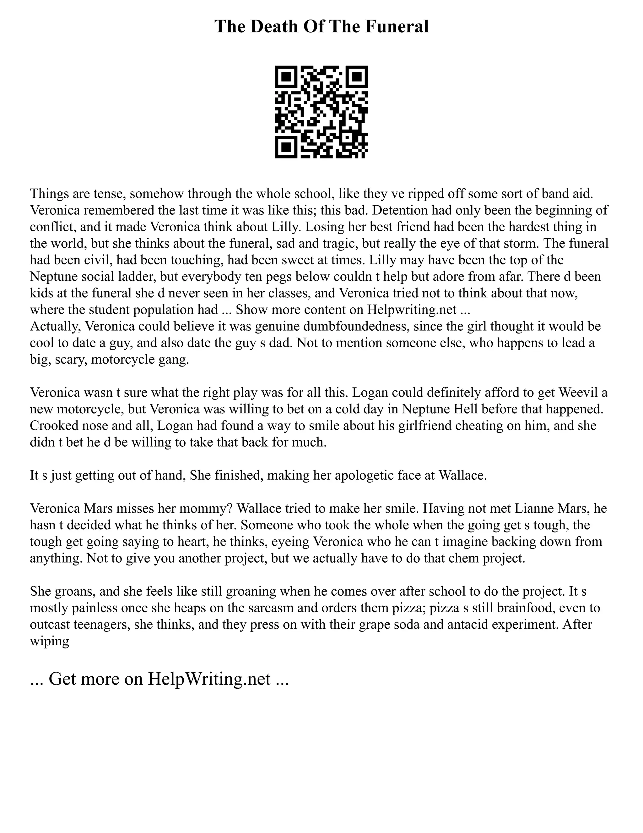 The Death Of The Funeral
Things are tense, somehow through the whole school, like they ve ripped off some sort of band aid.
Veronica remembered the last time it was like this; this bad. Detention had only been the beginning of
conflict, and it made Veronica think about Lilly. Losing her best friend had been the hardest thing in
the world, but she thinks about the funeral, sad and tragic, but really the eye of that storm. The funeral
had been civil, had been touching, had been sweet at times. Lilly may have been the top of the
Neptune social ladder, but everybody ten pegs below couldn t help but adore from afar. There d been
kids at the funeral she d never seen in her classes, and Veronica tried not to think about that now,
where the student population had ... Show more content on Helpwriting.net ...
Actually, Veronica could believe it was genuine dumbfoundedness, since the girl thought it would be
cool to date a guy, and also date the guy s dad. Not to mention someone else, who happens to lead a
big, scary, motorcycle gang.
Veronica wasn t sure what the right play was for all this. Logan could definitely afford to get Weevil a
new motorcycle, but Veronica was willing to bet on a cold day in Neptune Hell before that happened.
Crooked nose and all, Logan had found a way to smile about his girlfriend cheating on him, and she
didn t bet he d be willing to take that back for much.
It s just getting out of hand, She finished, making her apologetic face at Wallace.
Veronica Mars misses her mommy? Wallace tried to make her smile. Having not met Lianne Mars, he
hasn t decided what he thinks of her. Someone who took the whole when the going get s tough, the
tough get going saying to heart, he thinks, eyeing Veronica who he can t imagine backing down from
anything. Not to give you another project, but we actually have to do that chem project.
She groans, and she feels like still groaning when he comes over after school to do the project. It s
mostly painless once she heaps on the sarcasm and orders them pizza; pizza s still brainfood, even to
outcast teenagers, she thinks, and they press on with their grape soda and antacid experiment. After
wiping
... Get more on HelpWriting.net ...
 