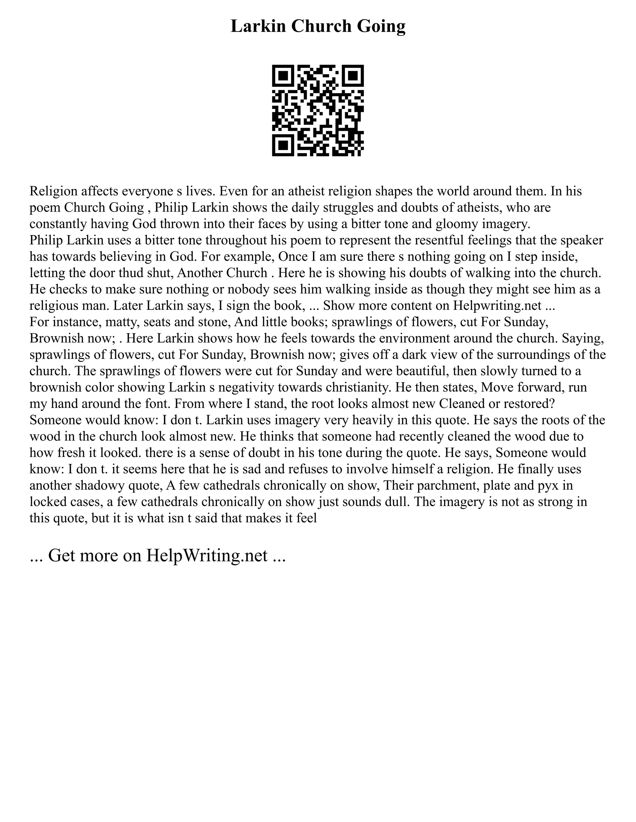 Larkin Church Going
Religion affects everyone s lives. Even for an atheist religion shapes the world around them. In his
poem Church Going , Philip Larkin shows the daily struggles and doubts of atheists, who are
constantly having God thrown into their faces by using a bitter tone and gloomy imagery.
Philip Larkin uses a bitter tone throughout his poem to represent the resentful feelings that the speaker
has towards believing in God. For example, Once I am sure there s nothing going on I step inside,
letting the door thud shut, Another Church . Here he is showing his doubts of walking into the church.
He checks to make sure nothing or nobody sees him walking inside as though they might see him as a
religious man. Later Larkin says, I sign the book, ... Show more content on Helpwriting.net ...
For instance, matty, seats and stone, And little books; sprawlings of flowers, cut For Sunday,
Brownish now; . Here Larkin shows how he feels towards the environment around the church. Saying,
sprawlings of flowers, cut For Sunday, Brownish now; gives off a dark view of the surroundings of the
church. The sprawlings of flowers were cut for Sunday and were beautiful, then slowly turned to a
brownish color showing Larkin s negativity towards christianity. He then states, Move forward, run
my hand around the font. From where I stand, the root looks almost new Cleaned or restored?
Someone would know: I don t. Larkin uses imagery very heavily in this quote. He says the roots of the
wood in the church look almost new. He thinks that someone had recently cleaned the wood due to
how fresh it looked. there is a sense of doubt in his tone during the quote. He says, Someone would
know: I don t. it seems here that he is sad and refuses to involve himself a religion. He finally uses
another shadowy quote, A few cathedrals chronically on show, Their parchment, plate and pyx in
locked cases, a few cathedrals chronically on show just sounds dull. The imagery is not as strong in
this quote, but it is what isn t said that makes it feel
... Get more on HelpWriting.net ...
 