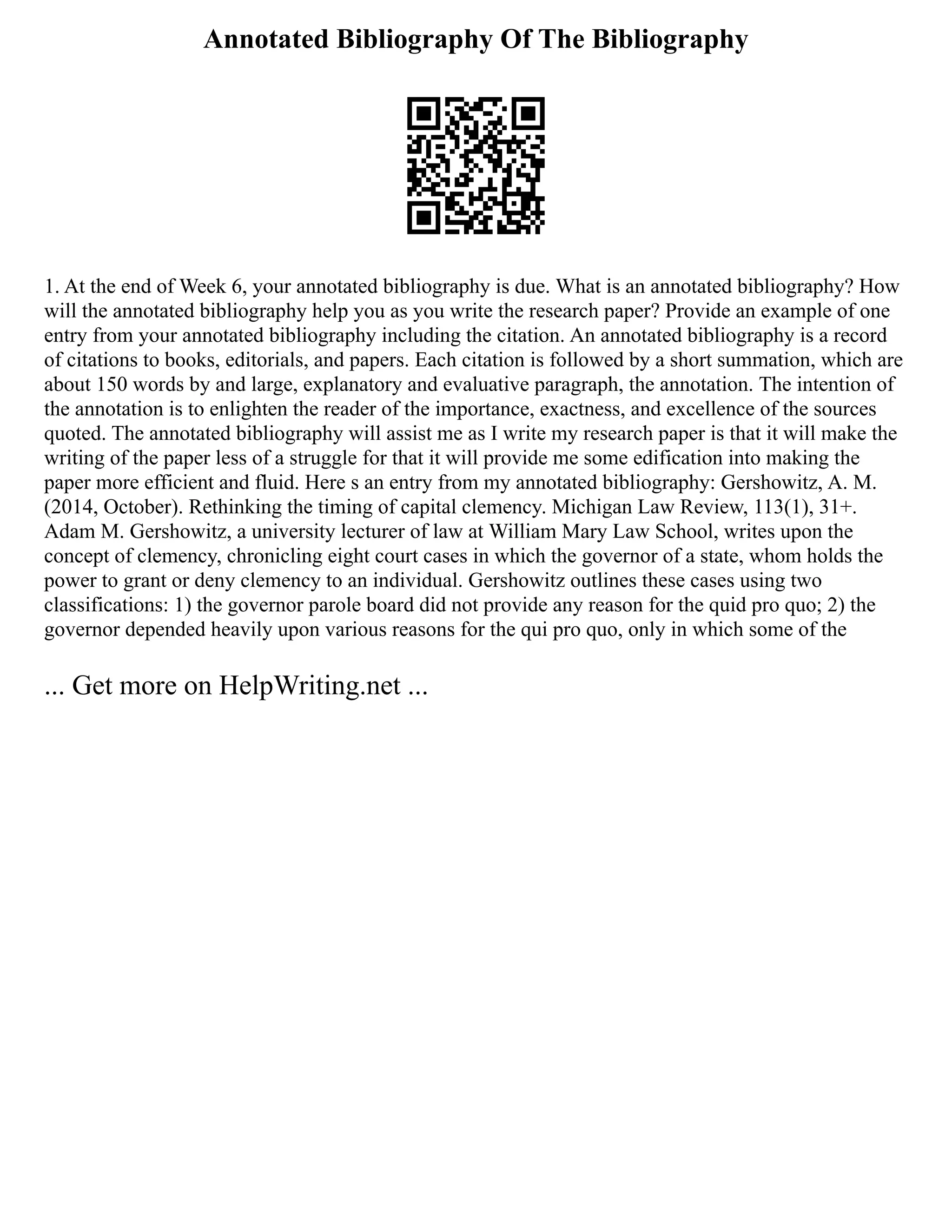 Annotated Bibliography Of The Bibliography
1. At the end of Week 6, your annotated bibliography is due. What is an annotated bibliography? How
will the annotated bibliography help you as you write the research paper? Provide an example of one
entry from your annotated bibliography including the citation. An annotated bibliography is a record
of citations to books, editorials, and papers. Each citation is followed by a short summation, which are
about 150 words by and large, explanatory and evaluative paragraph, the annotation. The intention of
the annotation is to enlighten the reader of the importance, exactness, and excellence of the sources
quoted. The annotated bibliography will assist me as I write my research paper is that it will make the
writing of the paper less of a struggle for that it will provide me some edification into making the
paper more efficient and fluid. Here s an entry from my annotated bibliography: Gershowitz, A. M.
(2014, October). Rethinking the timing of capital clemency. Michigan Law Review, 113(1), 31+.
Adam M. Gershowitz, a university lecturer of law at William Mary Law School, writes upon the
concept of clemency, chronicling eight court cases in which the governor of a state, whom holds the
power to grant or deny clemency to an individual. Gershowitz outlines these cases using two
classifications: 1) the governor parole board did not provide any reason for the quid pro quo; 2) the
governor depended heavily upon various reasons for the qui pro quo, only in which some of the
... Get more on HelpWriting.net ...
 