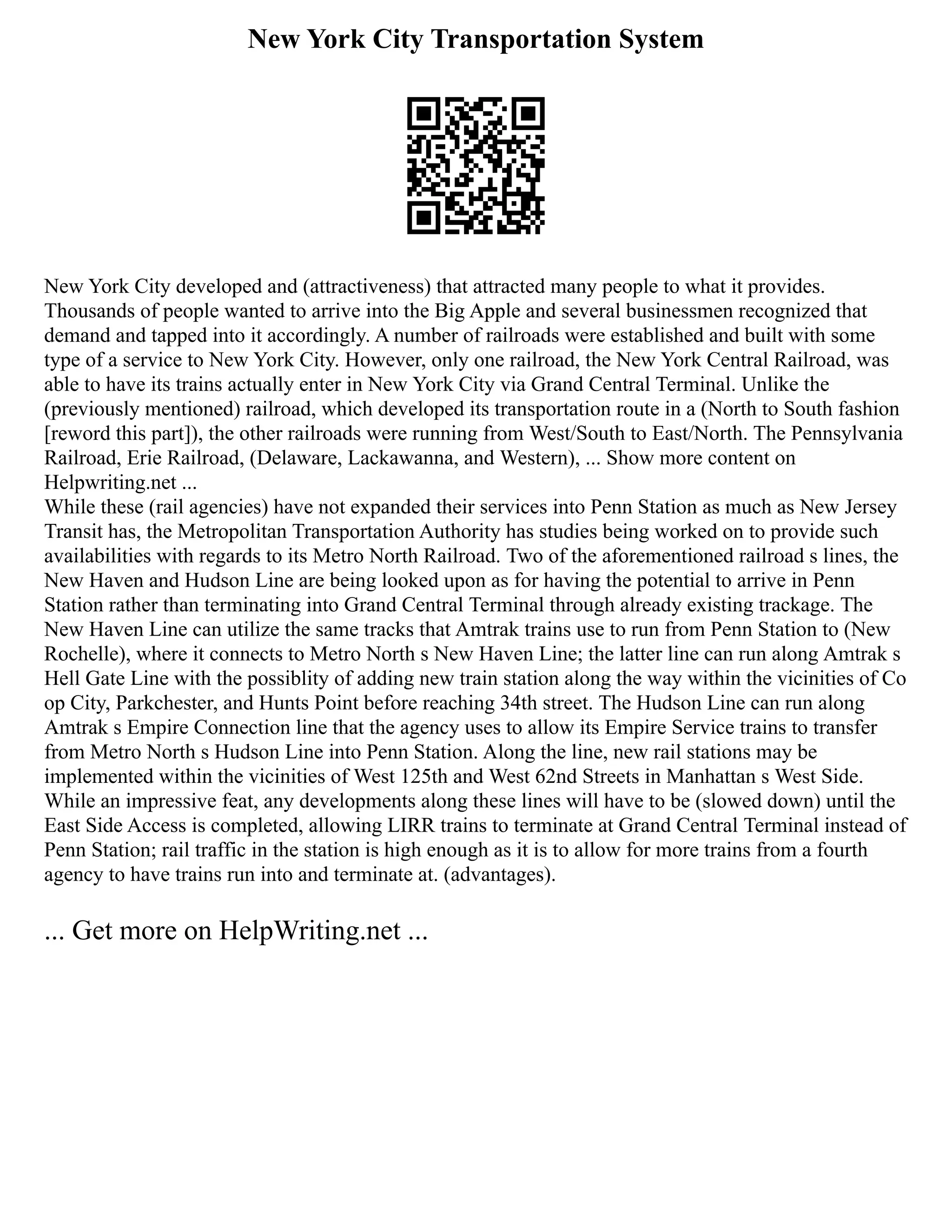 New York City Transportation System
New York City developed and (attractiveness) that attracted many people to what it provides.
Thousands of people wanted to arrive into the Big Apple and several businessmen recognized that
demand and tapped into it accordingly. A number of railroads were established and built with some
type of a service to New York City. However, only one railroad, the New York Central Railroad, was
able to have its trains actually enter in New York City via Grand Central Terminal. Unlike the
(previously mentioned) railroad, which developed its transportation route in a (North to South fashion
[reword this part]), the other railroads were running from West/South to East/North. The Pennsylvania
Railroad, Erie Railroad, (Delaware, Lackawanna, and Western), ... Show more content on
Helpwriting.net ...
While these (rail agencies) have not expanded their services into Penn Station as much as New Jersey
Transit has, the Metropolitan Transportation Authority has studies being worked on to provide such
availabilities with regards to its Metro North Railroad. Two of the aforementioned railroad s lines, the
New Haven and Hudson Line are being looked upon as for having the potential to arrive in Penn
Station rather than terminating into Grand Central Terminal through already existing trackage. The
New Haven Line can utilize the same tracks that Amtrak trains use to run from Penn Station to (New
Rochelle), where it connects to Metro North s New Haven Line; the latter line can run along Amtrak s
Hell Gate Line with the possiblity of adding new train station along the way within the vicinities of Co
op City, Parkchester, and Hunts Point before reaching 34th street. The Hudson Line can run along
Amtrak s Empire Connection line that the agency uses to allow its Empire Service trains to transfer
from Metro North s Hudson Line into Penn Station. Along the line, new rail stations may be
implemented within the vicinities of West 125th and West 62nd Streets in Manhattan s West Side.
While an impressive feat, any developments along these lines will have to be (slowed down) until the
East Side Access is completed, allowing LIRR trains to terminate at Grand Central Terminal instead of
Penn Station; rail traffic in the station is high enough as it is to allow for more trains from a fourth
agency to have trains run into and terminate at. (advantages).
... Get more on HelpWriting.net ...
 