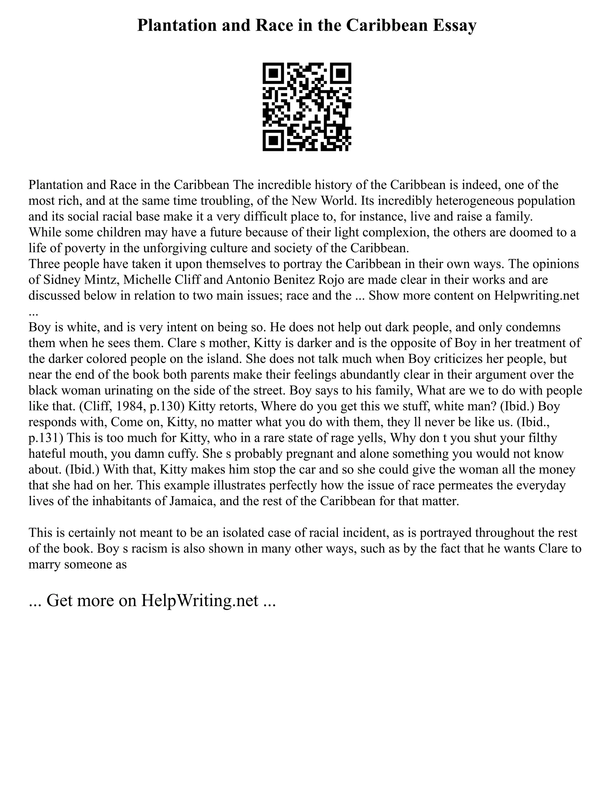 Plantation and Race in the Caribbean Essay
Plantation and Race in the Caribbean The incredible history of the Caribbean is indeed, one of the
most rich, and at the same time troubling, of the New World. Its incredibly heterogeneous population
and its social racial base make it a very difficult place to, for instance, live and raise a family.
While some children may have a future because of their light complexion, the others are doomed to a
life of poverty in the unforgiving culture and society of the Caribbean.
Three people have taken it upon themselves to portray the Caribbean in their own ways. The opinions
of Sidney Mintz, Michelle Cliff and Antonio Benitez Rojo are made clear in their works and are
discussed below in relation to two main issues; race and the ... Show more content on Helpwriting.net
...
Boy is white, and is very intent on being so. He does not help out dark people, and only condemns
them when he sees them. Clare s mother, Kitty is darker and is the opposite of Boy in her treatment of
the darker colored people on the island. She does not talk much when Boy criticizes her people, but
near the end of the book both parents make their feelings abundantly clear in their argument over the
black woman urinating on the side of the street. Boy says to his family, What are we to do with people
like that. (Cliff, 1984, p.130) Kitty retorts, Where do you get this we stuff, white man? (Ibid.) Boy
responds with, Come on, Kitty, no matter what you do with them, they ll never be like us. (Ibid.,
p.131) This is too much for Kitty, who in a rare state of rage yells, Why don t you shut your filthy
hateful mouth, you damn cuffy. She s probably pregnant and alone something you would not know
about. (Ibid.) With that, Kitty makes him stop the car and so she could give the woman all the money
that she had on her. This example illustrates perfectly how the issue of race permeates the everyday
lives of the inhabitants of Jamaica, and the rest of the Caribbean for that matter.
This is certainly not meant to be an isolated case of racial incident, as is portrayed throughout the rest
of the book. Boy s racism is also shown in many other ways, such as by the fact that he wants Clare to
marry someone as
... Get more on HelpWriting.net ...
 
