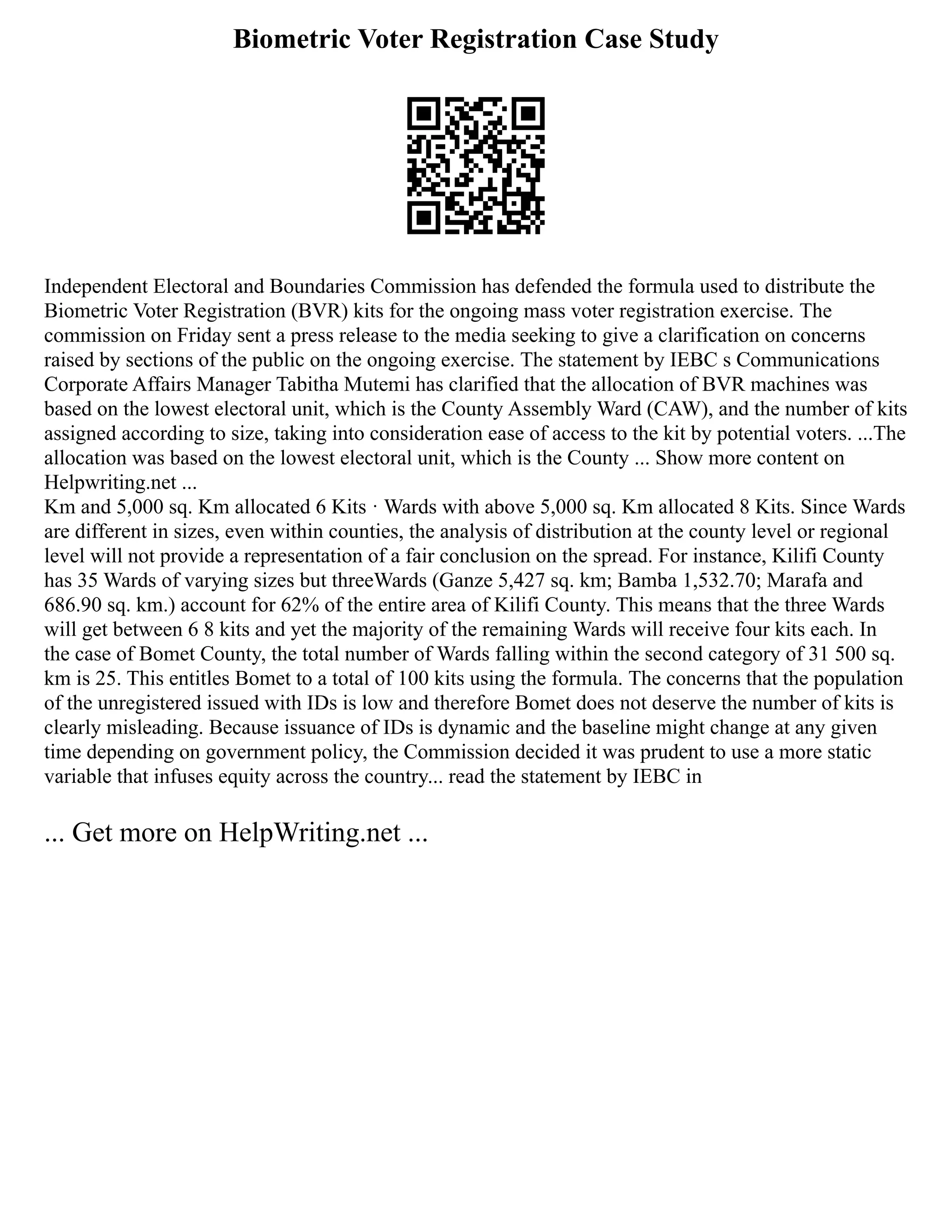 Biometric Voter Registration Case Study
Independent Electoral and Boundaries Commission has defended the formula used to distribute the
Biometric Voter Registration (BVR) kits for the ongoing mass voter registration exercise. The
commission on Friday sent a press release to the media seeking to give a clarification on concerns
raised by sections of the public on the ongoing exercise. The statement by IEBC s Communications
Corporate Affairs Manager Tabitha Mutemi has clarified that the allocation of BVR machines was
based on the lowest electoral unit, which is the County Assembly Ward (CAW), and the number of kits
assigned according to size, taking into consideration ease of access to the kit by potential voters. ...The
allocation was based on the lowest electoral unit, which is the County ... Show more content on
Helpwriting.net ...
Km and 5,000 sq. Km allocated 6 Kits · Wards with above 5,000 sq. Km allocated 8 Kits. Since Wards
are different in sizes, even within counties, the analysis of distribution at the county level or regional
level will not provide a representation of a fair conclusion on the spread. For instance, Kilifi County
has 35 Wards of varying sizes but threeWards (Ganze 5,427 sq. km; Bamba 1,532.70; Marafa and
686.90 sq. km.) account for 62% of the entire area of Kilifi County. This means that the three Wards
will get between 6 8 kits and yet the majority of the remaining Wards will receive four kits each. In
the case of Bomet County, the total number of Wards falling within the second category of 31 500 sq.
km is 25. This entitles Bomet to a total of 100 kits using the formula. The concerns that the population
of the unregistered issued with IDs is low and therefore Bomet does not deserve the number of kits is
clearly misleading. Because issuance of IDs is dynamic and the baseline might change at any given
time depending on government policy, the Commission decided it was prudent to use a more static
variable that infuses equity across the country... read the statement by IEBC in
... Get more on HelpWriting.net ...
 