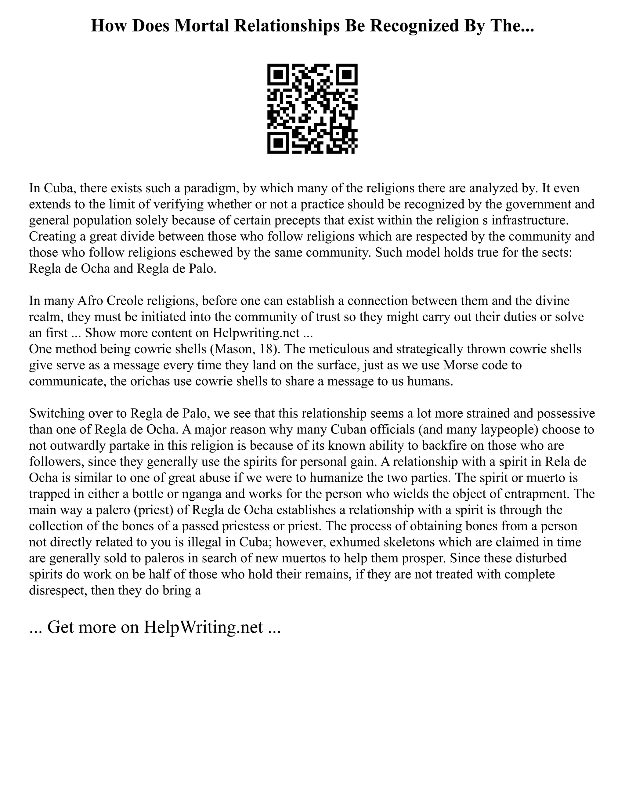 How Does Mortal Relationships Be Recognized By The...
In Cuba, there exists such a paradigm, by which many of the religions there are analyzed by. It even
extends to the limit of verifying whether or not a practice should be recognized by the government and
general population solely because of certain precepts that exist within the religion s infrastructure.
Creating a great divide between those who follow religions which are respected by the community and
those who follow religions eschewed by the same community. Such model holds true for the sects:
Regla de Ocha and Regla de Palo.
In many Afro Creole religions, before one can establish a connection between them and the divine
realm, they must be initiated into the community of trust so they might carry out their duties or solve
an first ... Show more content on Helpwriting.net ...
One method being cowrie shells (Mason, 18). The meticulous and strategically thrown cowrie shells
give serve as a message every time they land on the surface, just as we use Morse code to
communicate, the orichas use cowrie shells to share a message to us humans.
Switching over to Regla de Palo, we see that this relationship seems a lot more strained and possessive
than one of Regla de Ocha. A major reason why many Cuban officials (and many laypeople) choose to
not outwardly partake in this religion is because of its known ability to backfire on those who are
followers, since they generally use the spirits for personal gain. A relationship with a spirit in Rela de
Ocha is similar to one of great abuse if we were to humanize the two parties. The spirit or muerto is
trapped in either a bottle or nganga and works for the person who wields the object of entrapment. The
main way a palero (priest) of Regla de Ocha establishes a relationship with a spirit is through the
collection of the bones of a passed priestess or priest. The process of obtaining bones from a person
not directly related to you is illegal in Cuba; however, exhumed skeletons which are claimed in time
are generally sold to paleros in search of new muertos to help them prosper. Since these disturbed
spirits do work on be half of those who hold their remains, if they are not treated with complete
disrespect, then they do bring a
... Get more on HelpWriting.net ...
 