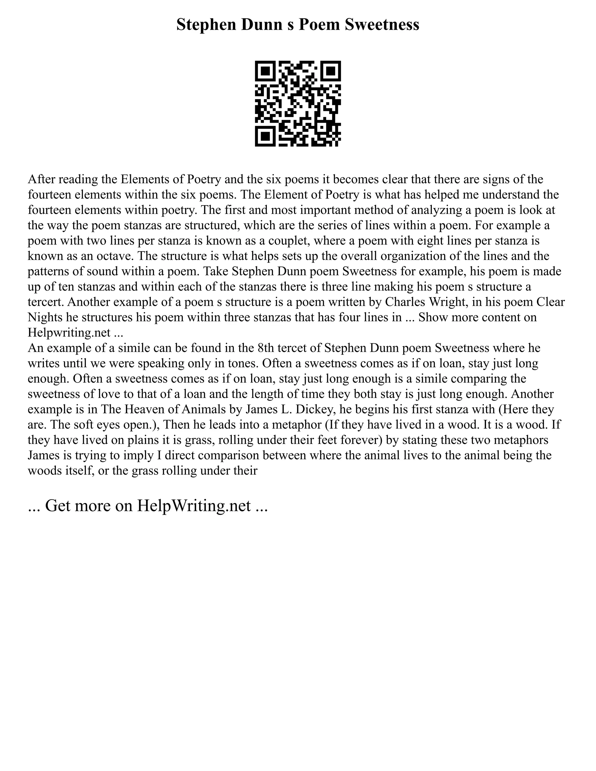 Stephen Dunn s Poem Sweetness
After reading the Elements of Poetry and the six poems it becomes clear that there are signs of the
fourteen elements within the six poems. The Element of Poetry is what has helped me understand the
fourteen elements within poetry. The first and most important method of analyzing a poem is look at
the way the poem stanzas are structured, which are the series of lines within a poem. For example a
poem with two lines per stanza is known as a couplet, where a poem with eight lines per stanza is
known as an octave. The structure is what helps sets up the overall organization of the lines and the
patterns of sound within a poem. Take Stephen Dunn poem Sweetness for example, his poem is made
up of ten stanzas and within each of the stanzas there is three line making his poem s structure a
tercert. Another example of a poem s structure is a poem written by Charles Wright, in his poem Clear
Nights he structures his poem within three stanzas that has four lines in ... Show more content on
Helpwriting.net ...
An example of a simile can be found in the 8th tercet of Stephen Dunn poem Sweetness where he
writes until we were speaking only in tones. Often a sweetness comes as if on loan, stay just long
enough. Often a sweetness comes as if on loan, stay just long enough is a simile comparing the
sweetness of love to that of a loan and the length of time they both stay is just long enough. Another
example is in The Heaven of Animals by James L. Dickey, he begins his first stanza with (Here they
are. The soft eyes open.), Then he leads into a metaphor (If they have lived in a wood. It is a wood. If
they have lived on plains it is grass, rolling under their feet forever) by stating these two metaphors
James is trying to imply I direct comparison between where the animal lives to the animal being the
woods itself, or the grass rolling under their
... Get more on HelpWriting.net ...
 