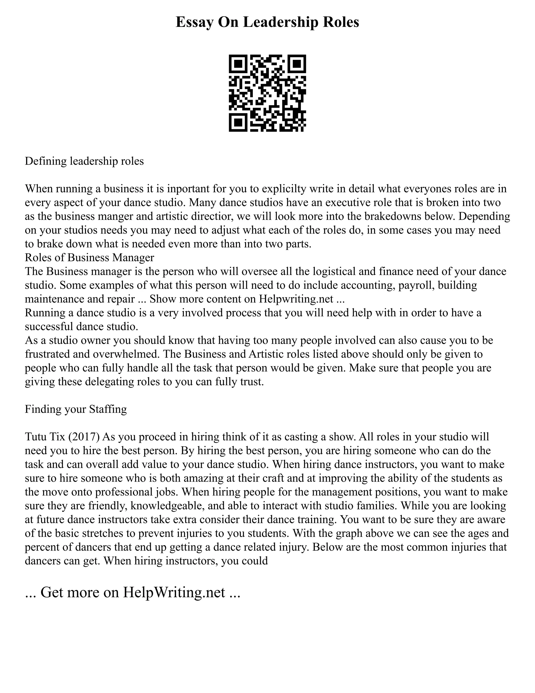 Essay On Leadership Roles
Defining leadership roles
When running a business it is inportant for you to explicilty write in detail what everyones roles are in
every aspect of your dance studio. Many dance studios have an executive role that is broken into two
as the business manger and artistic directior, we will look more into the brakedowns below. Depending
on your studios needs you may need to adjust what each of the roles do, in some cases you may need
to brake down what is needed even more than into two parts.
Roles of Business Manager
The Business manager is the person who will oversee all the logistical and finance need of your dance
studio. Some examples of what this person will need to do include accounting, payroll, building
maintenance and repair ... Show more content on Helpwriting.net ...
Running a dance studio is a very involved process that you will need help with in order to have a
successful dance studio.
As a studio owner you should know that having too many people involved can also cause you to be
frustrated and overwhelmed. The Business and Artistic roles listed above should only be given to
people who can fully handle all the task that person would be given. Make sure that people you are
giving these delegating roles to you can fully trust.
Finding your Staffing
Tutu Tix (2017) As you proceed in hiring think of it as casting a show. All roles in your studio will
need you to hire the best person. By hiring the best person, you are hiring someone who can do the
task and can overall add value to your dance studio. When hiring dance instructors, you want to make
sure to hire someone who is both amazing at their craft and at improving the ability of the students as
the move onto professional jobs. When hiring people for the management positions, you want to make
sure they are friendly, knowledgeable, and able to interact with studio families. While you are looking
at future dance instructors take extra consider their dance training. You want to be sure they are aware
of the basic stretches to prevent injuries to you students. With the graph above we can see the ages and
percent of dancers that end up getting a dance related injury. Below are the most common injuries that
dancers can get. When hiring instructors, you could
... Get more on HelpWriting.net ...
 