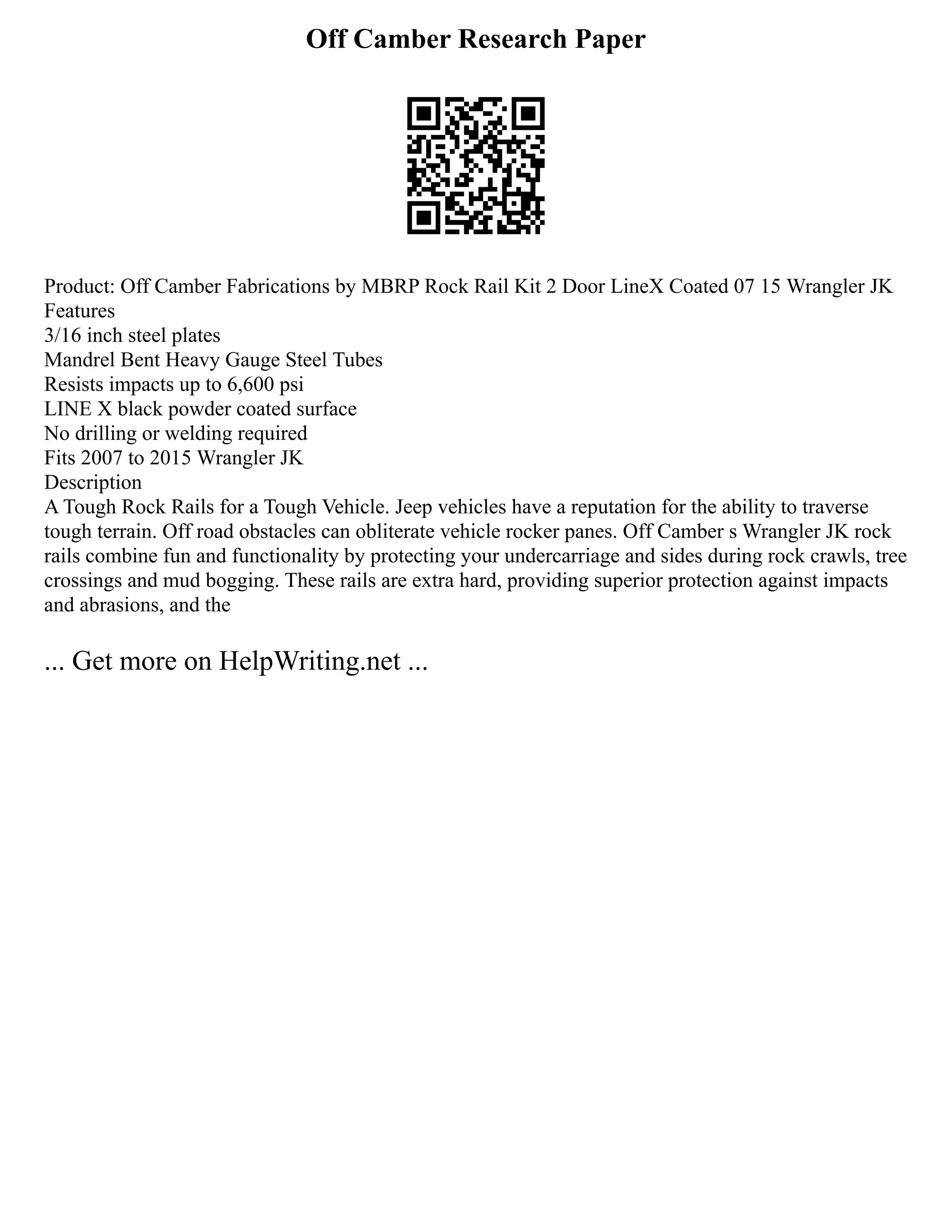 Off Camber Research Paper
Product: Off Camber Fabrications by MBRP Rock Rail Kit 2 Door LineX Coated 07 15 Wrangler JK
Features
3/16 inch steel plates
Mandrel Bent Heavy Gauge Steel Tubes
Resists impacts up to 6,600 psi
LINE X black powder coated surface
No drilling or welding required
Fits 2007 to 2015 Wrangler JK
Description
A Tough Rock Rails for a Tough Vehicle. Jeep vehicles have a reputation for the ability to traverse
tough terrain. Off road obstacles can obliterate vehicle rocker panes. Off Camber s Wrangler JK rock
rails combine fun and functionality by protecting your undercarriage and sides during rock crawls, tree
crossings and mud bogging. These rails are extra hard, providing superior protection against impacts
and abrasions, and the
... Get more on HelpWriting.net ...
 