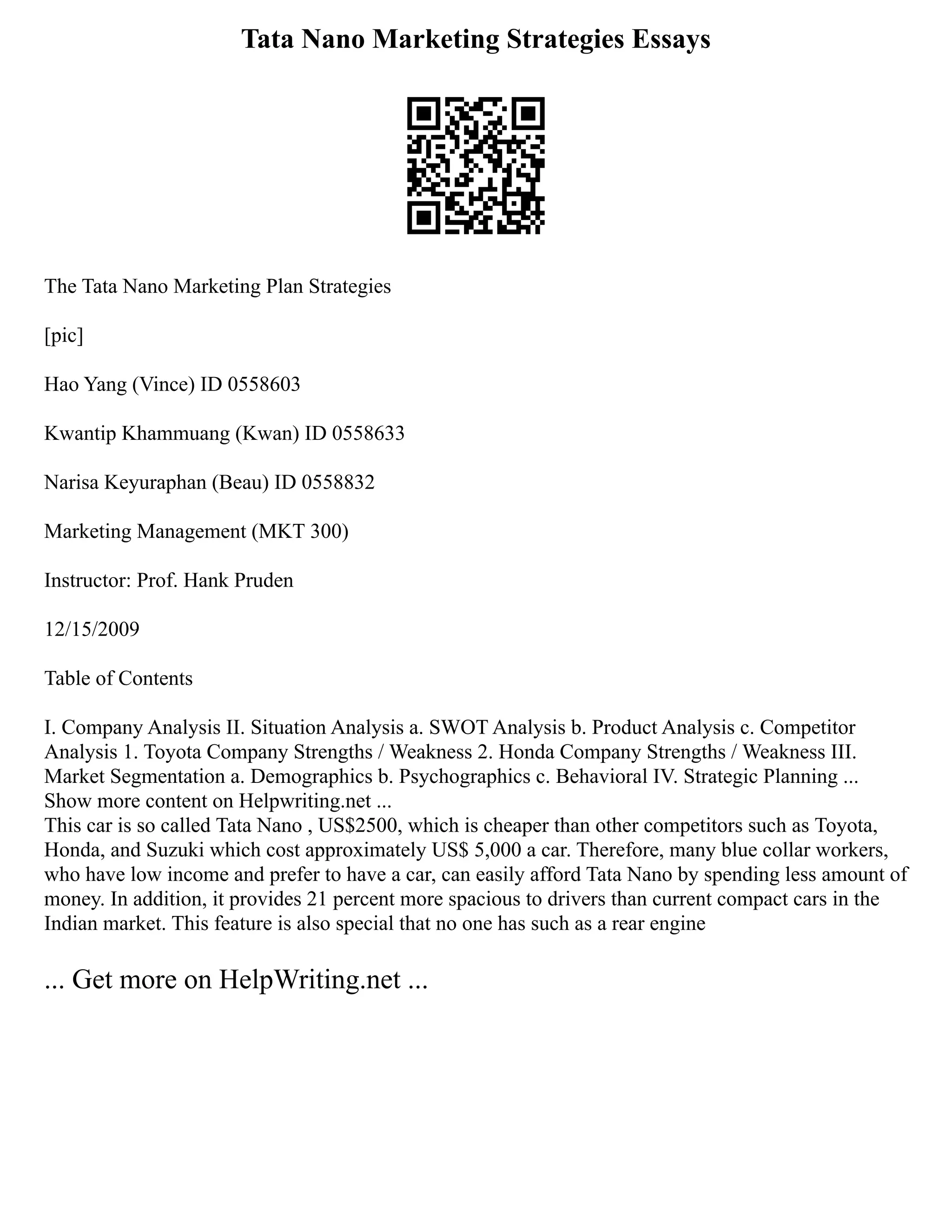 Tata Nano Marketing Strategies Essays
The Tata Nano Marketing Plan Strategies
[pic]
Hao Yang (Vince) ID 0558603
Kwantip Khammuang (Kwan) ID 0558633
Narisa Keyuraphan (Beau) ID 0558832
Marketing Management (MKT 300)
Instructor: Prof. Hank Pruden
12/15/2009
Table of Contents
I. Company Analysis II. Situation Analysis a. SWOT Analysis b. Product Analysis c. Competitor
Analysis 1. Toyota Company Strengths / Weakness 2. Honda Company Strengths / Weakness III.
Market Segmentation a. Demographics b. Psychographics c. Behavioral IV. Strategic Planning ...
Show more content on Helpwriting.net ...
This car is so called Tata Nano , US$2500, which is cheaper than other competitors such as Toyota,
Honda, and Suzuki which cost approximately US$ 5,000 a car. Therefore, many blue collar workers,
who have low income and prefer to have a car, can easily afford Tata Nano by spending less amount of
money. In addition, it provides 21 percent more spacious to drivers than current compact cars in the
Indian market. This feature is also special that no one has such as a rear engine
... Get more on HelpWriting.net ...
 