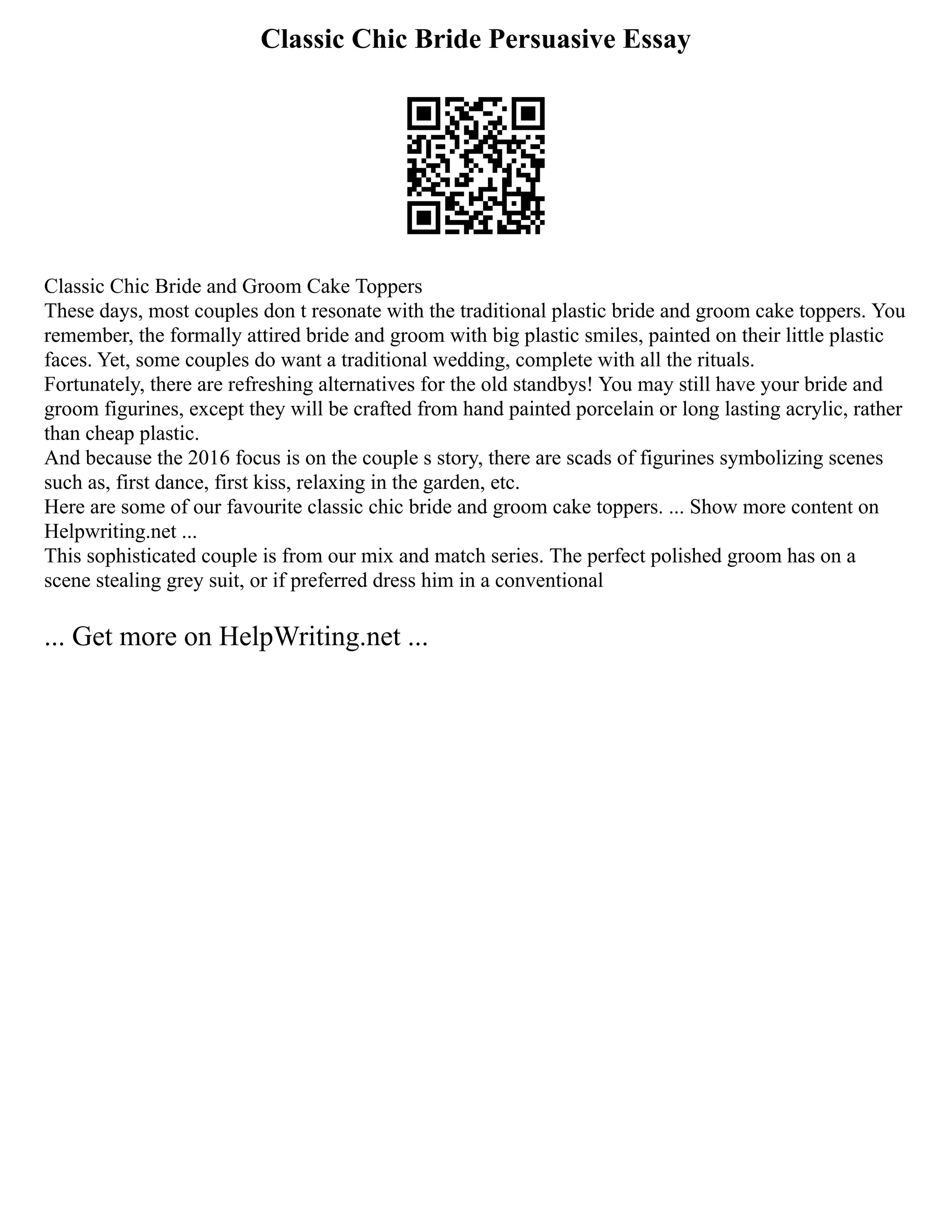Classic Chic Bride Persuasive Essay
Classic Chic Bride and Groom Cake Toppers
These days, most couples don t resonate with the traditional plastic bride and groom cake toppers. You
remember, the formally attired bride and groom with big plastic smiles, painted on their little plastic
faces. Yet, some couples do want a traditional wedding, complete with all the rituals.
Fortunately, there are refreshing alternatives for the old standbys! You may still have your bride and
groom figurines, except they will be crafted from hand painted porcelain or long lasting acrylic, rather
than cheap plastic.
And because the 2016 focus is on the couple s story, there are scads of figurines symbolizing scenes
such as, first dance, first kiss, relaxing in the garden, etc.
Here are some of our favourite classic chic bride and groom cake toppers. ... Show more content on
Helpwriting.net ...
This sophisticated couple is from our mix and match series. The perfect polished groom has on a
scene stealing grey suit, or if preferred dress him in a conventional
... Get more on HelpWriting.net ...
 