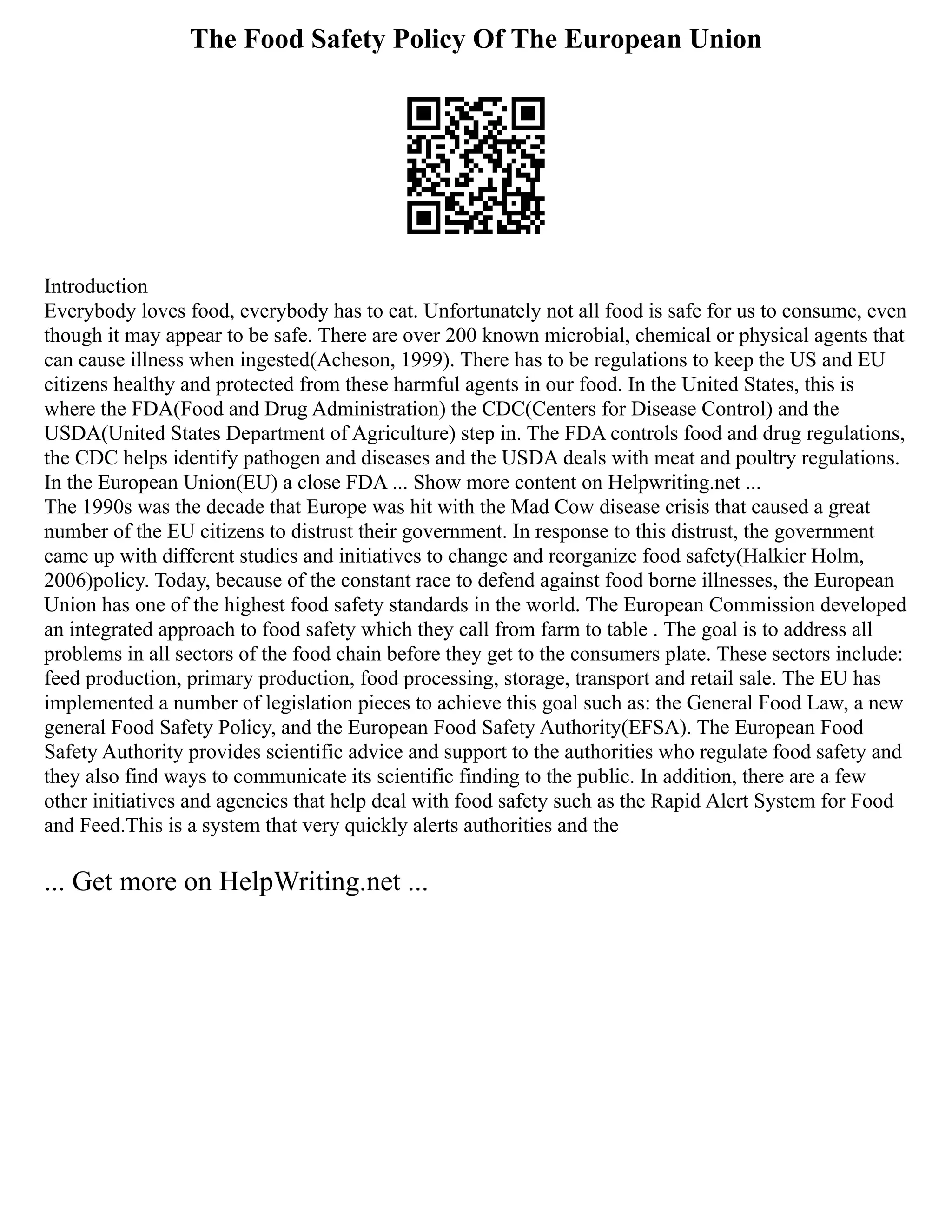The Food Safety Policy Of The European Union
Introduction
Everybody loves food, everybody has to eat. Unfortunately not all food is safe for us to consume, even
though it may appear to be safe. There are over 200 known microbial, chemical or physical agents that
can cause illness when ingested(Acheson, 1999). There has to be regulations to keep the US and EU
citizens healthy and protected from these harmful agents in our food. In the United States, this is
where the FDA(Food and Drug Administration) the CDC(Centers for Disease Control) and the
USDA(United States Department of Agriculture) step in. The FDA controls food and drug regulations,
the CDC helps identify pathogen and diseases and the USDA deals with meat and poultry regulations.
In the European Union(EU) a close FDA ... Show more content on Helpwriting.net ...
The 1990s was the decade that Europe was hit with the Mad Cow disease crisis that caused a great
number of the EU citizens to distrust their government. In response to this distrust, the government
came up with different studies and initiatives to change and reorganize food safety(Halkier Holm,
2006)policy. Today, because of the constant race to defend against food borne illnesses, the European
Union has one of the highest food safety standards in the world. The European Commission developed
an integrated approach to food safety which they call from farm to table . The goal is to address all
problems in all sectors of the food chain before they get to the consumers plate. These sectors include:
feed production, primary production, food processing, storage, transport and retail sale. The EU has
implemented a number of legislation pieces to achieve this goal such as: the General Food Law, a new
general Food Safety Policy, and the European Food Safety Authority(EFSA). The European Food
Safety Authority provides scientific advice and support to the authorities who regulate food safety and
they also find ways to communicate its scientific finding to the public. In addition, there are a few
other initiatives and agencies that help deal with food safety such as the Rapid Alert System for Food
and Feed.This is a system that very quickly alerts authorities and the
... Get more on HelpWriting.net ...
 