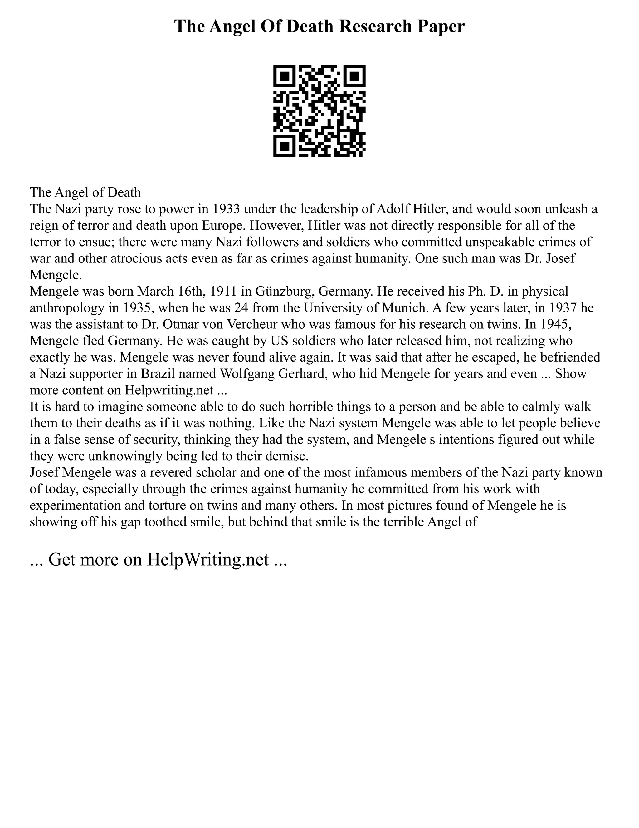 The Angel Of Death Research Paper
The Angel of Death
The Nazi party rose to power in 1933 under the leadership of Adolf Hitler, and would soon unleash a
reign of terror and death upon Europe. However, Hitler was not directly responsible for all of the
terror to ensue; there were many Nazi followers and soldiers who committed unspeakable crimes of
war and other atrocious acts even as far as crimes against humanity. One such man was Dr. Josef
Mengele.
Mengele was born March 16th, 1911 in Günzburg, Germany. He received his Ph. D. in physical
anthropology in 1935, when he was 24 from the University of Munich. A few years later, in 1937 he
was the assistant to Dr. Otmar von Vercheur who was famous for his research on twins. In 1945,
Mengele fled Germany. He was caught by US soldiers who later released him, not realizing who
exactly he was. Mengele was never found alive again. It was said that after he escaped, he befriended
a Nazi supporter in Brazil named Wolfgang Gerhard, who hid Mengele for years and even ... Show
more content on Helpwriting.net ...
It is hard to imagine someone able to do such horrible things to a person and be able to calmly walk
them to their deaths as if it was nothing. Like the Nazi system Mengele was able to let people believe
in a false sense of security, thinking they had the system, and Mengele s intentions figured out while
they were unknowingly being led to their demise.
Josef Mengele was a revered scholar and one of the most infamous members of the Nazi party known
of today, especially through the crimes against humanity he committed from his work with
experimentation and torture on twins and many others. In most pictures found of Mengele he is
showing off his gap toothed smile, but behind that smile is the terrible Angel of
... Get more on HelpWriting.net ...
 