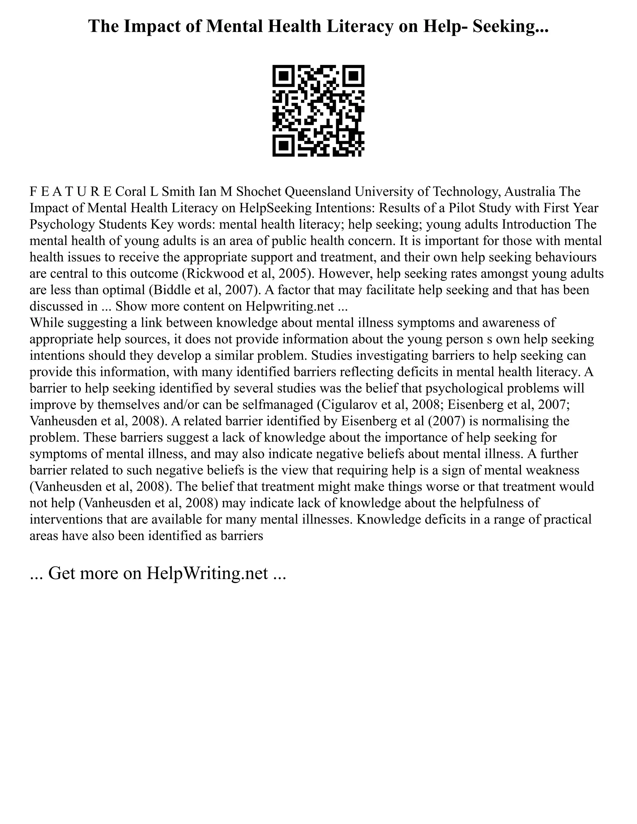 The Impact of Mental Health Literacy on Help- Seeking...
F E A T U R E Coral L Smith Ian M Shochet Queensland University of Technology, Australia The
Impact of Mental Health Literacy on HelpSeeking Intentions: Results of a Pilot Study with First Year
Psychology Students Key words: mental health literacy; help seeking; young adults Introduction The
mental health of young adults is an area of public health concern. It is important for those with mental
health issues to receive the appropriate support and treatment, and their own help seeking behaviours
are central to this outcome (Rickwood et al, 2005). However, help seeking rates amongst young adults
are less than optimal (Biddle et al, 2007). A factor that may facilitate help seeking and that has been
discussed in ... Show more content on Helpwriting.net ...
While suggesting a link between knowledge about mental illness symptoms and awareness of
appropriate help sources, it does not provide information about the young person s own help seeking
intentions should they develop a similar problem. Studies investigating barriers to help seeking can
provide this information, with many identified barriers reflecting deficits in mental health literacy. A
barrier to help seeking identified by several studies was the belief that psychological problems will
improve by themselves and/or can be selfmanaged (Cigularov et al, 2008; Eisenberg et al, 2007;
Vanheusden et al, 2008). A related barrier identified by Eisenberg et al (2007) is normalising the
problem. These barriers suggest a lack of knowledge about the importance of help seeking for
symptoms of mental illness, and may also indicate negative beliefs about mental illness. A further
barrier related to such negative beliefs is the view that requiring help is a sign of mental weakness
(Vanheusden et al, 2008). The belief that treatment might make things worse or that treatment would
not help (Vanheusden et al, 2008) may indicate lack of knowledge about the helpfulness of
interventions that are available for many mental illnesses. Knowledge deficits in a range of practical
areas have also been identified as barriers
... Get more on HelpWriting.net ...
 
