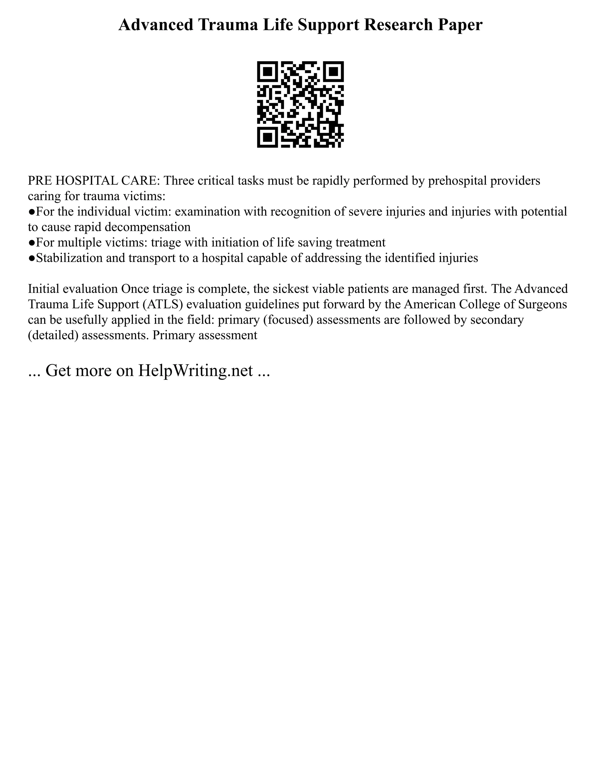 Advanced Trauma Life Support Research Paper
PRE HOSPITAL CARE: Three critical tasks must be rapidly performed by prehospital providers
caring for trauma victims:
●For the individual victim: examination with recognition of severe injuries and injuries with potential
to cause rapid decompensation
●For multiple victims: triage with initiation of life saving treatment
●Stabilization and transport to a hospital capable of addressing the identified injuries
Initial evaluation Once triage is complete, the sickest viable patients are managed first. The Advanced
Trauma Life Support (ATLS) evaluation guidelines put forward by the American College of Surgeons
can be usefully applied in the field: primary (focused) assessments are followed by secondary
(detailed) assessments. Primary assessment
... Get more on HelpWriting.net ...
 