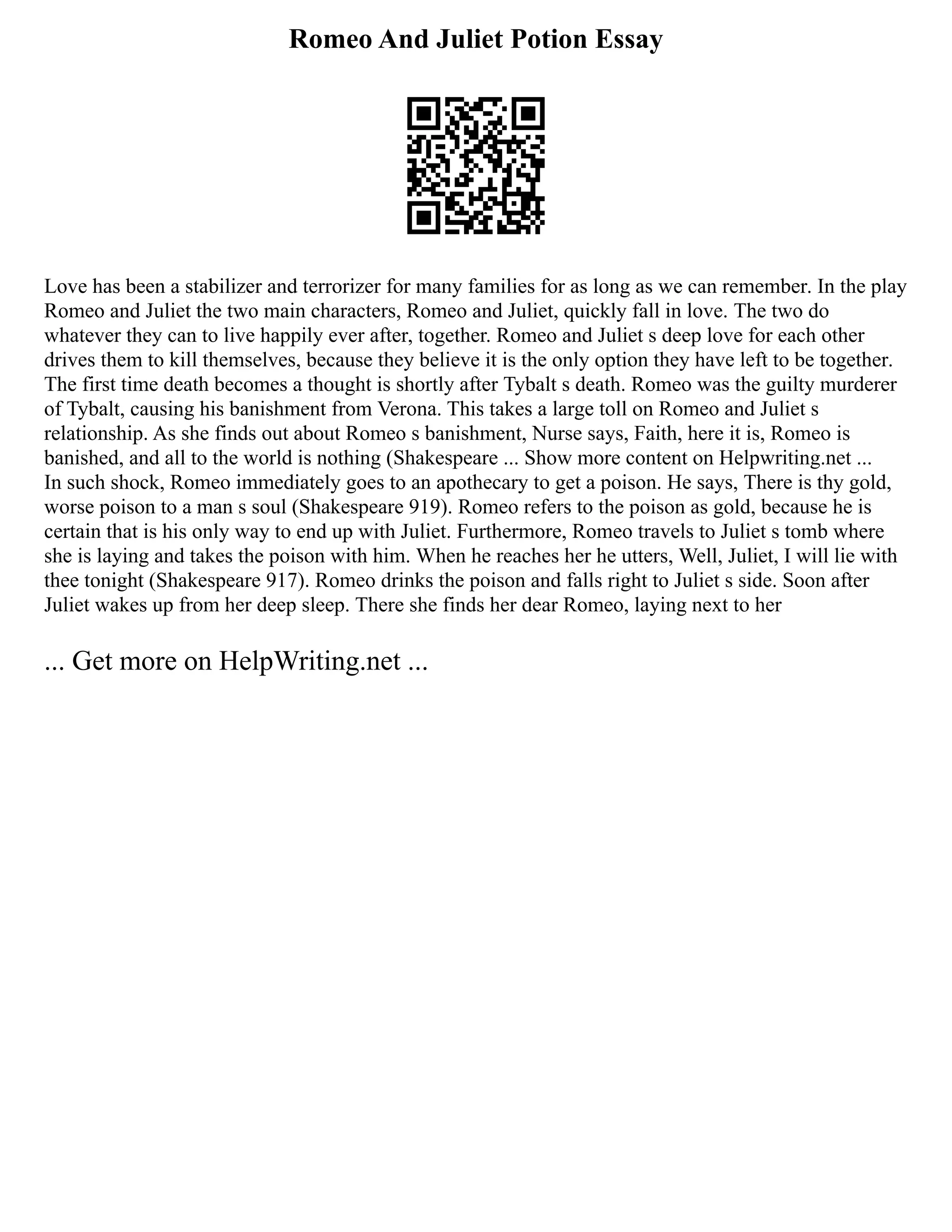 Romeo And Juliet Potion Essay
Love has been a stabilizer and terrorizer for many families for as long as we can remember. In the play
Romeo and Juliet the two main characters, Romeo and Juliet, quickly fall in love. The two do
whatever they can to live happily ever after, together. Romeo and Juliet s deep love for each other
drives them to kill themselves, because they believe it is the only option they have left to be together.
The first time death becomes a thought is shortly after Tybalt s death. Romeo was the guilty murderer
of Tybalt, causing his banishment from Verona. This takes a large toll on Romeo and Juliet s
relationship. As she finds out about Romeo s banishment, Nurse says, Faith, here it is, Romeo is
banished, and all to the world is nothing (Shakespeare ... Show more content on Helpwriting.net ...
In such shock, Romeo immediately goes to an apothecary to get a poison. He says, There is thy gold,
worse poison to a man s soul (Shakespeare 919). Romeo refers to the poison as gold, because he is
certain that is his only way to end up with Juliet. Furthermore, Romeo travels to Juliet s tomb where
she is laying and takes the poison with him. When he reaches her he utters, Well, Juliet, I will lie with
thee tonight (Shakespeare 917). Romeo drinks the poison and falls right to Juliet s side. Soon after
Juliet wakes up from her deep sleep. There she finds her dear Romeo, laying next to her
... Get more on HelpWriting.net ...
 