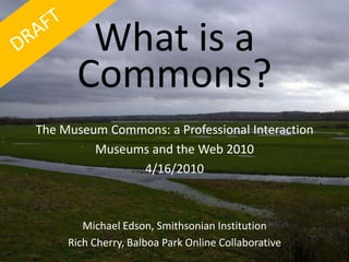 What is a Commons? The Museum Commons: a Professional Interaction Museums and the Web 2010 4/16/2010 Michael Edson, Smithsonian Institution Rich Cherry, Balboa Park Online Collaborative 