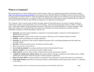 What is a Commons?<br />Handout for Museum Commons: A Professional Interaction, Museums and the Web 2010, Edson/Cherry<br />Many organizations have started exploring aspects of the Commons. Thirty-two organizations participate in the Flickr Commons (http://www.flickr.com/commons/institutions/), and museums like the Brooklyn Museum, the Magnes, and the Powerhouse Museum are using Creative Commons licenses to clarify the intellectual property status of their on-line collections in ways that encourage reuse of their holdings. But what exactly is a commons? What are its characteristics? What makes a commons different than just a good on-line collections Web site? Why are these differences important to our organizations and audiences?<br />The ‘Commons’ refers to resources that are held in the public sphere for the benefit and use of everyone. Commons usually get created when a property owner decides that a given set of resources - land, grass for grazing sheep, books in a library, or software code - will be more valuable if freely shared than if restricted.  While there is no formal definition of a ‘museum commons’, some themes and attributes have emerged through conversations and workshops with museum practitioners, educators and other stakeholders working on commons-like projects. Resources are:<br />Federated: assets from separate databases or repositories are presented together, irrespective of what organization or department they came from<br />Designed for users: toolsets to allow specific user groups to effectively use the combined collections and data<br />Findable: search and findability are strongly emphasized <br />Shareable: the architecture of the commons emphasizes persistent URL's and linking/embedding tools that enable and encourage sharing<br />Reusable: intellectual property policies are uniform and clearly stated<br />Free: assets are free to access and use<br />Can be bulk downloaded: the commons platform provides for bulk download of assets<br />Machine readable: assets are presented in machine readable formats<br />High resolution: assets are made available in high resolution and not unnecessarily restricted.<br />Available for collaboration without control: the commons platform, through a combination of the attributes above, enables collaboration and research without the necessity of formal contracts or agreements. <br />Open to Network effects: commons platforms are designed to take advantage of  network effects from user contributions<br />In the Public Domain: particularly for collecting institutions, understanding and advancing the public domain is, or should be, a core activity<br />For the purposes of this interaction, several assertions about the benefits of the commons model can serve as conversation starters.<br />1. Harmony with mission<br />Advocates for the Museum Commons have lots of reasons for the ideas put forth above, but any discussion should start with a review of institutional purpose. The theme of providing access to knowledge and content runs across many institutional mission statements.<br />2. The Public Domain<br />The original framers of our intellectual property laws, including Thomas Jefferson, saw the commons as the natural state of intellectual property - and private ownership its cautiously and temporarily granted exception. <br />3. User experience<br />User experience on a commons site is generally more satisfying than the experience on a collections or data access site that was not designed with a commons model. <br />4. Economies of scale<br />One commons platform serving multiple museum collections should be more efficient to build and maintain than multiple platforms. <br />5. A better collaborative model<br />Clay Shirky in Here Comes Everybody writes: quot;
we are living in the middle of a remarkable increase in our ability to share, to cooperate with one another, and to take collective action, all outside the framework of traditional institutions and organization …Getting the free and ready participation of a large, distributed group with a variety of skills has gone from impossible to simple.quot;
 (Shirky, 2008)<br />6. Innovation and knowledge creation<br />In the law, and in our understanding of the way the world works, we recognize that no idea stands alone, and that all innovation is built on the ideas and innovations of others. When creators are allowed free and unrestricted access to the work of others, through the public domain, fair use, a commons, or other means, innovation flourishes. (Edson, 2009) <br />7. A better business model<br />A free commons model in which organizations build increased visitation around on-line communities and open access will ultimately be more scalable and profitable (and more harmonious with most museum missions) than business models in which we attempt to directly monetize access and re-use. <br />8. More responsive to needs/expectations of digital natives<br />Digital natives (and those of us who are too old to be natives but nonetheless have a millennial bent) expect on-line resources to be free, easy to find, and permissively licensed. <br />9. Whose collections are they, anyway?<br />In many cases, public funds have supported the purchase, storage, conservation, and academic research surrounding museum collections. The public already owns these resources: shouldn't the public be able to use them on-line, without restriction? (This rationale is especially pungent when the physical collections are in the public domain.) <br />10. Helping our peer organizations<br />Research organizations often charge each other expensive rights-and-reproduction fees for scholarly access and reuse. Not only does this discourage scholarship and publishing, but it also perpetuates a continuing cycle of charging these fees. (A notable counter example is the Images for Academic Publishing (IAP) program,  http://www.artstor.org/what-is-artstor/w-html/services-publishing.shtml ).<br />