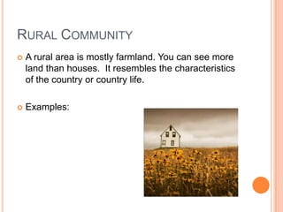 Rural CommunityA rural area is mostly farmland. You can see more land than houses. It resembles the characteristics of the country or country life.Examples: 