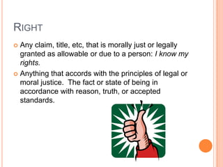 RightAny claim, title, etc, that is morally just or legally granted as allowable or due to a person: I know my rights.Anything that accords with the principles of legal or moral justice.  The fact or state of being in accordance with reason, truth, or accepted standards.