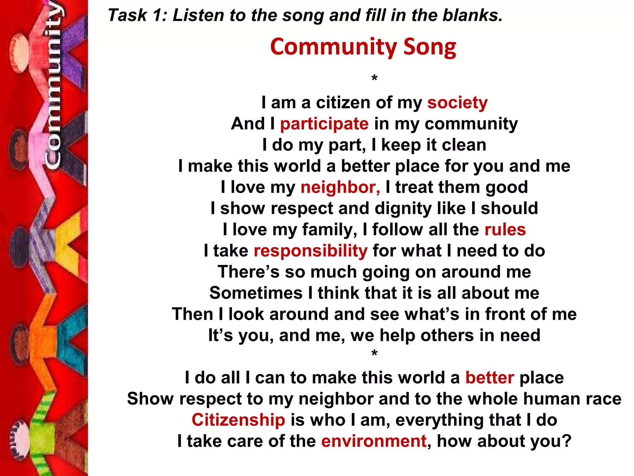 *
I am a citizen of my society
And I participate in my community
I do my part, I keep it clean
I make this world a better place for you and me
I love my neighbor, I treat them good
I show respect and dignity like I should
I love my family, I follow all the rules
I take responsibility for what I need to do
There’s so much going on around me
Sometimes I think that it is all about me
Then I look around and see what’s in front of me
It’s you, and me, we help others in need
*
I do all I can to make this world a better place
Show respect to my neighbor and to the whole human race
Citizenship is who I am, everything that I do
I take care of the environment, how about you?
Community Song
Task 1: Listen to the song and fill in the blanks.
 