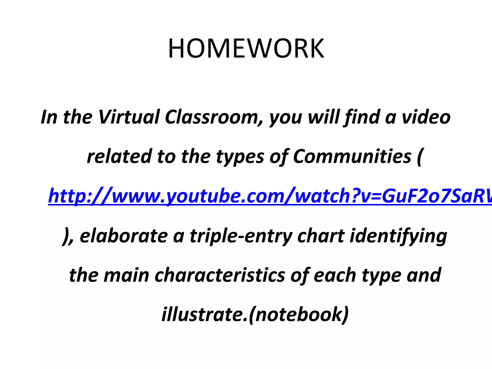 HOMEWORK
In the Virtual Classroom, you will find a video
related to the types of Communities (
http://www.youtube.com/watch?v=GuF2o7SaRW
), elaborate a triple-entry chart identifying
the main characteristics of each type and
illustrate.(notebook)
 